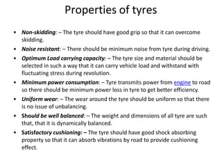 Properties of tyres
• Non-skidding: – The tyre should have good grip so that it can overcome
skidding.
• Noise resistant: – There should be minimum noise from tyre during driving.
• Optimum Load carrying capacity: – The tyre size and material should be
selected in such a way that it can carry vehicle load and withstand with
fluctuating stress during revolution.
• Minimum power consumption: – Tyre transmits power from engine to road
so there should be minimum power loss in tyre to get better efficiency.
• Uniform wear: – The wear around the tyre should be uniform so that there
is no issue of unbalancing.
• Should be well balanced: – The weight and dimensions of all tyre are such
that, that it is dynamically balanced.
• Satisfactory cushioning: – The tyre should have good shock absorbing
property so that it can absorb vibrations by road to provide cushioning
effect.
 
