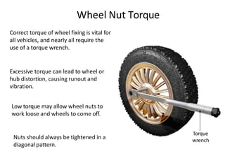 Torque
wrench
Wheel Nut Torque
Correct torque of wheel fixing is vital for
all vehicles, and nearly all require the
use of a torque wrench.
Excessive torque can lead to wheel or
hub distortion, causing runout and
vibration.
Low torque may allow wheel nuts to
work loose and wheels to come off.
Nuts should always be tightened in a
diagonal pattern.
 