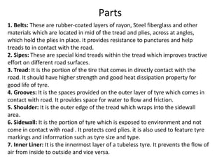 1. Belts: These are rubber-coated layers of rayon, Steel fiberglass and other
materials which are located in mid of the tread and plies, across at angles,
which hold the plies in place. It provides resistance to punctures and help
treads to in contact with the road.
2. Sipes: These are special kind treads within the tread which improves tractive
effort on different road surfaces.
3. Tread: It is the portion of the tire that comes in directly contact with the
road. It should have higher strength and good heat dissipation property for
good life of tyre.
4. Grooves: It is the spaces provided on the outer layer of tyre which comes in
contact with road. It provides space for water to flow and friction.
5. Shoulder: It is the outer edge of the tread which wraps into the sidewall
area.
6. Sidewall: It is the portion of tyre which is exposed to environment and not
come in contact with road . It protects cord plies. it is also used to feature tyre
markings and information such as tyre size and type.
7. Inner Liner: It is the innermost layer of a tubeless tyre. It prevents the flow of
air from inside to outside and vice versa.
Parts
 