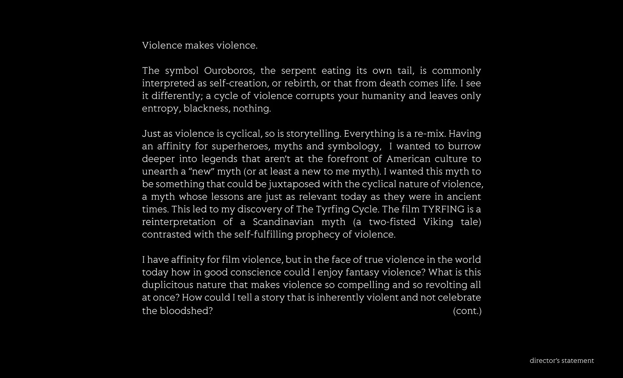 director’sstatement
Violencemakesviolence.
ThesymbolOuroboros,theserpenteatingitsowntail,iscommonly
interpretedasself-creation,orrebirth,orthatfromdeathcomeslife.Isee
itdifferently;acycleofviolencecorruptsyourhumanityandleavesonly
entropy,blackness,nothing.
JustJustasviolenceiscyclical,soisstorytelling.Everythingisare-mix.Having
anaffinityforsuperheroes,mythsandsymbology,Iwantedtoburrow
deeperintolegendsthataren’tattheforefrontofAmericancultureto
uneartha“new”myth(oratleastanewtomemyth).Iwantedthismythto
besomethingthatcouldbejuxtaposedwiththecyclicalnatureofviolence,
amythwhoselessonsarejustasrelevanttodayastheywereinancient
times.ThisledtomydiscoveryofTheTyrfingCycle.ThefilmTYRFINGisa
reireinterpretation ofa Scandinavian myth (a two-fisted Viking tale)
contrastedwiththeself-fulfillingprophecyofviolence.
Ihaveaffinityforfilmviolence,butinthefaceoftrueviolenceintheworld
todayhowingoodconsciencecouldIenjoyfantasyviolence?Whatisthis
duplicitousnaturethatmakesviolencesocompellingandsorevoltingall
atonce?HowcouldItellastorythatisinherentlyviolentandnotcelebrate
thebloodshed? (cont.)
 