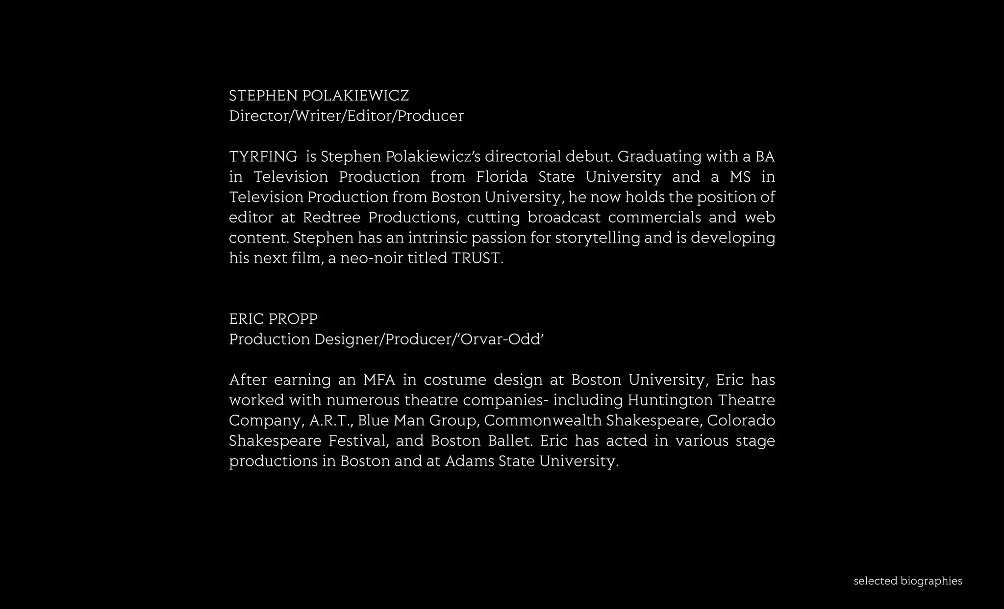 selectedbiographies
STEPHENPOLAKIEWICZ
Director/Writer/Editor/Producer
TTYRFING isStephenPolakiewicz’sdirectorialdebut.GraduatingwithaBA
in Television Production from FloridaStateUniversity and aMSin
TelevisionProductionfromBostonUniversity,henowholdsthepositionof
editoratRedtreeProductions,cu ingbroadcastcommercialsandweb
content.Stephenhasanintrinsicpassionforstorytellingandisdeveloping
hisnextfilm,aneo-noirtitledTRUST.
ERICPROPP
PProductionDesigner/Producer/‘Orvar-Odd’
AfterearninganMFAincostumedesignatBostonUniversity,Erichas
workedwithnumeroustheatrecompanies-includingHuntingtonTheatre
Company,A.R.T.,BlueManGroup,CommonwealthShakespeare,Colorado
ShakespeareFestival,andBostonBallet.Erichasactedinvariousstage
productionsinBostonandatAdamsStateUniversity.
 