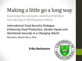 Making a little go a long way
Examining the economic viability of fertilizer
microdosing in Northwestern Benin
International Food Security Dialogue:
Enhancing Food Production, Gender Equity and
Nutritional Security in a Changing World
Edmonton, Alberta May 2, 2014
Erika Bachmann
 