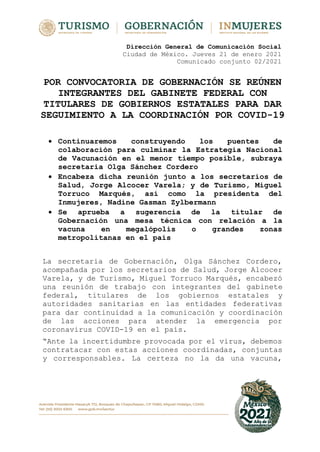 Dirección General de Comunicación Social
Ciudad de México. Jueves 21 de enero 2021
Comunicado conjunto 02/2021
POR CONVOCATORIA DE GOBERNACIÓN SE REÚNEN
INTEGRANTES DEL GABINETE FEDERAL CON
TITULARES DE GOBIERNOS ESTATALES PARA DAR
SEGUIMIENTO A LA COORDINACIÓN POR COVID-19
 Continuaremos construyendo los puentes de
colaboración para culminar la Estrategia Nacional
de Vacunación en el menor tiempo posible, subraya
secretaria Olga Sánchez Cordero
 Encabeza dicha reunión junto a los secretarios de
Salud, Jorge Alcocer Varela; y de Turismo, Miguel
Torruco Marqués, así como la presidenta del
Inmujeres, Nadine Gasman Zylbermann
 Se aprueba a sugerencia de la titular de
Gobernación una mesa técnica con relación a la
vacuna en megalópolis o grandes zonas
metropolitanas en el país
La secretaria de Gobernación, Olga Sánchez Cordero,
acompañada por los secretarios de Salud, Jorge Alcocer
Varela, y de Turismo, Miguel Torruco Marqués, encabezó
una reunión de trabajo con integrantes del gabinete
federal, titulares de los gobiernos estatales y
autoridades sanitarias en las entidades federativas
para dar continuidad a la comunicación y coordinación
de las acciones para atender la emergencia por
coronavirus COVID-19 en el país.
“Ante la incertidumbre provocada por el virus, debemos
contratacar con estas acciones coordinadas, conjuntas
y corresponsables. La certeza no la da una vacuna,
 