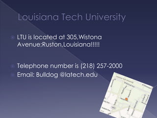 

LTU is located at 305,Wistona
Avenue;Ruston,Louisiana!!!!!

Telephone number is (218) 257-2000
 Email: Bulldog @latech.edu


 