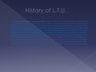 

The History of Louisiana Tech University began when the Industrial Institute and College
of Louisiana was founded in Ruston,la in 1894. The institute was founded to develop an
industrial economy in the state of Louisiana. Four years later, the school was renamed
the Louisiana Industrial Institute when Louisiana adopted the Constitution of 1898. When
the Constitution of 1921 was passed, the school changed its name again to Louisiana
Polytechnic Institute to reflect the school's evolution from a trade school into a larger
and broader technical institute. Although the university was informally called Louisiana
Tech for about five decades after the 1921 name change, it was not until 1970 when
Louisiana Polytechnic Institute officially changed its name toLouisiana Tech University.
Over the course of its history, the school grew from a small industrial institute with one
building to a university with five colleges and an enrollment of around 11,800 students.

 
