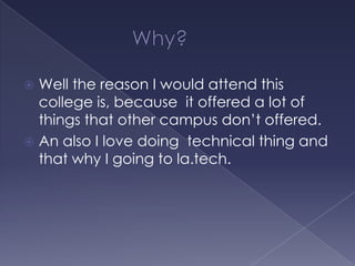 Well the reason I would attend this
college is, because it offered a lot of
things that other campus don’t offered.
 An also I love doing technical thing and
that why I going to la.tech.


 