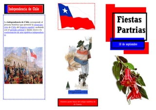 Independencia de Chile


La independencia de Chile corresponde al
proceso histórico que permitió la emancipa-
                                                                                               Fiestas
                                                                                               Partrias
ción de Chile del Imperio español, acabando
con el período colonial y dando inicio a la
conformación de una república independien-
te.



                                                                                               18 de septiembre




                                                        Organización


                                              Alumnos quinto básico del colegio república de
                                                              de Francia.
 