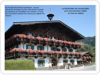 Le Kitzbüheler est remarquable
pour ses énormes chalets
en bois de mèléze
Sur les toits des fermes Tyroliennes , on peut
Apercevoir de petites cloches. Elle servait à appeler
les serviteurs qui travaillaient aux champs, ou aussi,
lors d’incendie à prévenir les voisins pour appeler les
secours
 