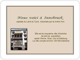 capitale du Land du Tyrol, traversée par la rivière l'Inn.
Elle est la cinquième ville d'Autriche
de part sa population,
après Vienne, Graz, Linz et Salzburg.
La ville compte environ 120 000.habitants
 