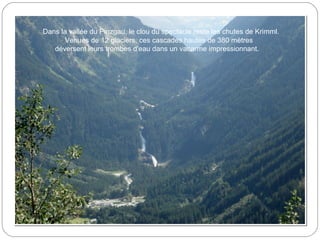 Dans la vallée du Pinzgau, le clou du spectacle reste les chutes de Krimml.
Venues de 12 glaciers, ces cascades hautes de 380 mètres
déversent leurs trombes d'eau dans un vacarme impressionnant.
 