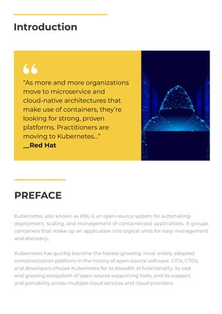 Introduction
PREFACE
Kubernetes, also known as K8s, is an open-source system for automating
deployment, scaling, and management of containerized applications. It groups
containers that make up an application into logical units for easy management
and discovery.
Kubernetes has quickly become the fastest-growing, most widely adopted
containerization platform in the history of open-source software. CIOs, CTOs,
and developers choose Kubernetes for its breadth of functionality, its vast
and growing ecosystem of open-source supporting tools, and its support
and portability across multiple cloud services and cloud providers.
“As more and more organizations
move to microservice and
cloud-native architectures that
make use of containers, they’re
looking for strong, proven
platforms. Practitioners are
moving to Kubernetes…”
__Red Hat
 