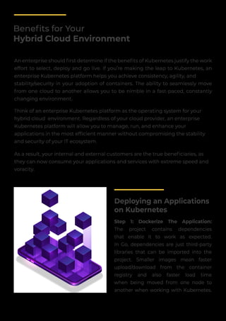 Beneﬁts for Your
Hybrid Cloud Environment
An enterprise should ﬁrst determine if the beneﬁts of Kubernetes justify the work
effort to select, deploy and go live. If you’re making the leap to Kubernetes, an
enterprise Kubernetes platform helps you achieve consistency, agility, and
stability/security in your adoption of containers. The ability to seamlessly move
from one cloud to another allows you to be nimble in a fast-paced, constantly
changing environment.
Think of an enterprise Kubernetes platform as the operating system for your
hybrid cloud environment. Regardless of your cloud provider, an enterprise
Kubernetes platform will allow you to manage, run, and enhance your
applications in the most efﬁcient manner without compromising the stability
and security of your IT ecosystem.
As a result, your internal and external customers are the true beneﬁciaries, as
they can now consume your applications and services with extreme speed and
voracity.
Deploying an Applications
on Kubernetes
Step 1: Dockerize The Application:
The project contains dependencies
that enable it to work as expected.
In Go, dependencies are just third-party
libraries that can be imported into the
project. Smaller images mean faster
upload/download from the container
registry and also faster load time
when being moved from one node to
another when working with Kubernetes.
 