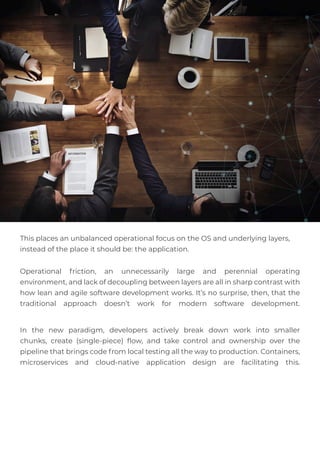 This places an unbalanced operational focus on the OS and underlying layers,
instead of the place it should be: the application.
Operational friction, an unnecessarily large and perennial operating
environment, and lack of decoupling between layers are all in sharp contrast with
how lean and agile software development works. It’s no surprise, then, that the
traditional approach doesn’t work for modern software development.
In the new paradigm, developers actively break down work into smaller
chunks, create (single-piece) ﬂow, and take control and ownership over the
pipeline that brings code from local testing all the way to production. Containers,
microservices and cloud-native application design are facilitating this.
 