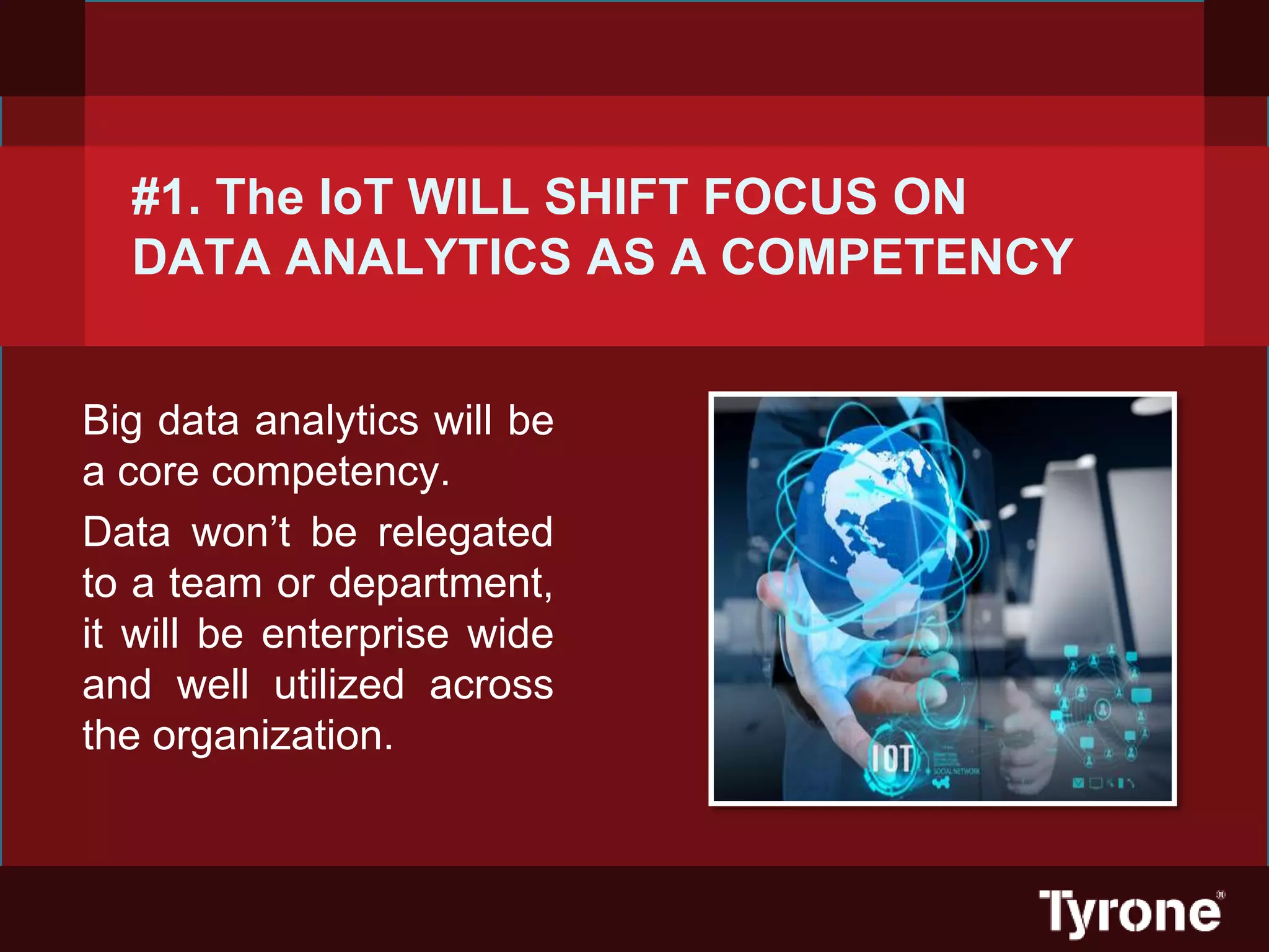 #1. The IoT WILL SHIFT FOCUS ON
DATA ANALYTICS AS A COMPETENCY
Big data analytics will be
a core competency.
Data won’t be relegated
to a team or department,
it will be enterprise wide
and well utilized across
the organization.
