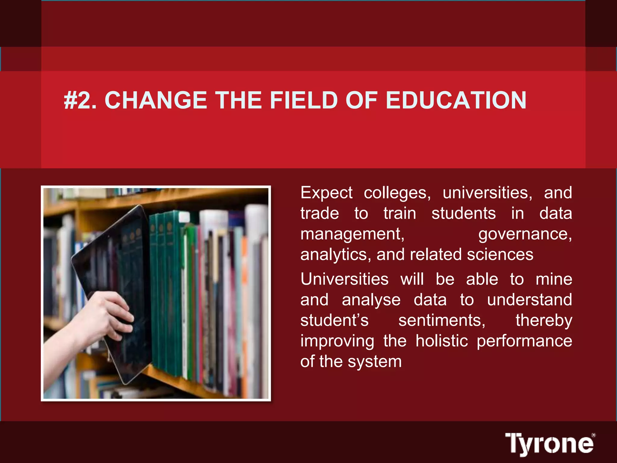 #2. CHANGE THE FIELD OF EDUCATION
Expect colleges, universities, and
trade to train students in data
management, governance,
analytics, and related sciences
Universities will be able to mine
and analyse data to understand
student’s sentiments, thereby
improving the holistic performance
of the system