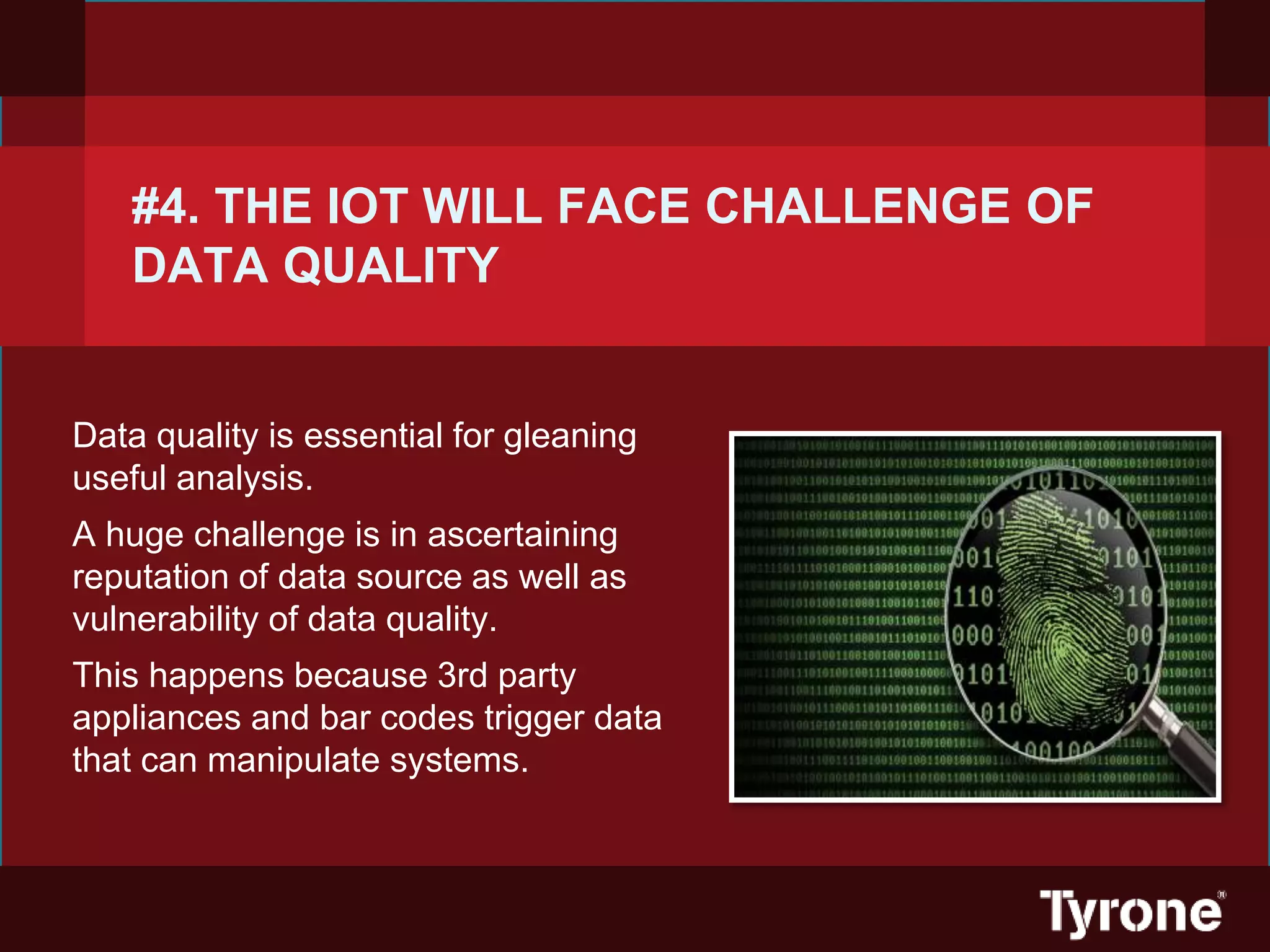 #4. THE IOT WILL FACE CHALLENGE OF
DATA QUALITY
Data quality is essential for gleaning
useful analysis.
A huge challenge is in ascertaining
reputation of data source as well as
vulnerability of data quality.
This happens because 3rd party
appliances and bar codes trigger data
that can manipulate systems.