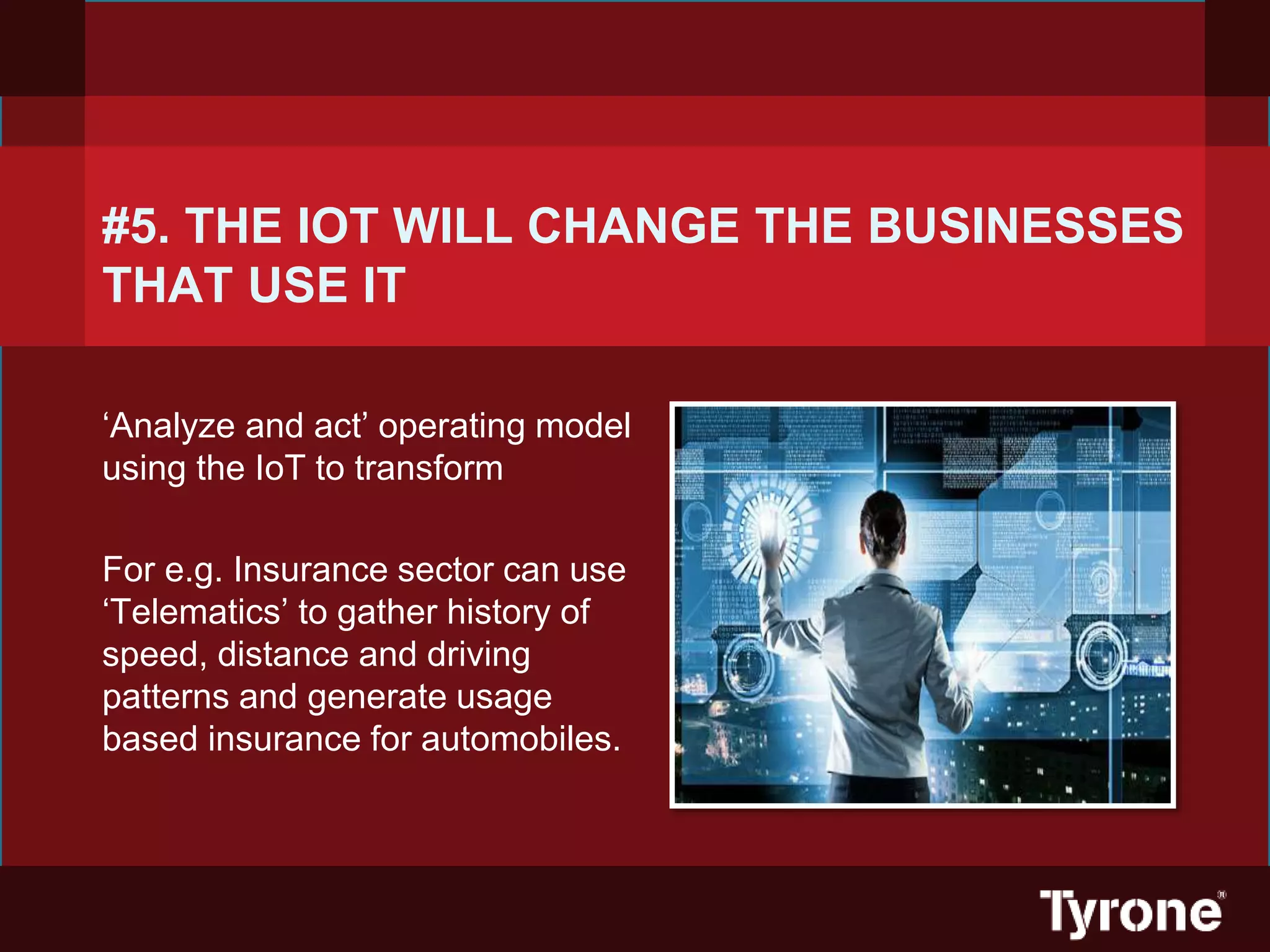 #5. THE IOT WILL CHANGE THE BUSINESSES
THAT USE IT
‘Analyze and act’ operating model
using the IoT to transform
For e.g. Insurance sector can use
‘Telematics’ to gather history of
speed, distance and driving
patterns and generate usage
based insurance for automobiles.