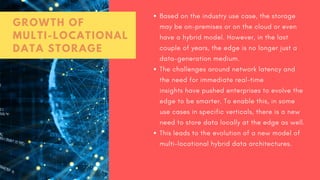 Based on the industry use case, the storage
may be on-premises or on the cloud or even
have a hybrid model. However, in the last
couple of years, the edge is no longer just a
data-generation medium.
The challenges around network latency and
the need for immediate real-time
insights have pushed enterprises to evolve the
edge to be smarter. To enable this, in some
use cases in specific verticals, there is a new
need to store data locally at the edge as well.
This leads to the evolution of a new model of
multi-locational hybrid data architectures.
GROWTH OF
MULTI-LOCATIONAL
DATA STORAGE
 