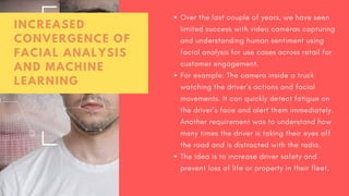 Over the last couple of years, we have seen
limited success with video cameras capturing
and understanding human sentiment using
facial analysis for use cases across retail for
customer engagement.
For example: The camera inside a truck
watching the driver’s actions and facial
movements. It can quickly detect fatigue on
the driver’s face and alert them immediately.
Another requirement was to understand how
many times the driver is taking their eyes off
the road and is distracted with the radio.
The idea is to increase driver safety and
prevent loss of life or property in their fleet.
INCREASED
CONVERGENCE OF
FACIAL ANALYSIS
AND MACHINE
LEARNING
 