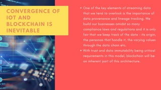 One of the key elements of streaming data
that we tend to overlook is the importance of
data provenance and lineage tracking. We
build our businesses amidst so many
compliance laws and regulations and it is only
fair that we keep track of the data – its origin,
the personas that handle it, the varying values
through the data chain etc.
With trust and data immutability being critical
requirements in this model, blockchain will be
an inherent part of this architecture.
CONVERGENCE OF
IOT AND
BLOCKCHAIN IS
INEVITABLE
 