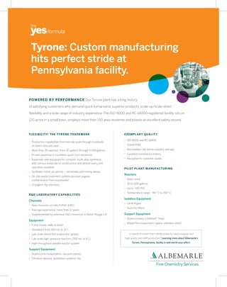 Tyrone: Custom manufacturing
 hits perfect stride at
 Pennsylvania facility.

POWERED BY PERFORMANCE Our Tyrone plant has a long history

of satisfying customers who demand quick turnaround, superior products, scale-up/scale-down

flexibility and a wide range of industry experience. The ISO-9000 and RC-14000-registered facility sits on

120 acres in a small town, employs more than 150 area residents and boasts an excellent safety record.



FLEXIBILIT Y: THE TYRONE TR ADEMARK                              EXEMPL ARY QUALIT Y

                                                                 • ISO 9000 and RC 14000
• Production capabilities from kilo-lab scale through hundreds
  of metric tons per year                                        • OSHA PSM

• More than 30 reactors, from 30 gallons through 4,000 gallons   • Recordable rate below industry average

• Proven expertise in countless quick-turn situations            • Excellent compliance history

• Especially well-equipped for complex, multi-step synthesis,    • Receptive to customer audits
  with various materials of construction and almost every unit
  operation available                                            PILOT PL ANT MANUFACTURING
• Synthetic minor air permit — eliminates permitting delays
                                                                 Reactors
• On-site waste treatment system removes organic
  contaminants from wastewater                                   • Glass-lined

• Cryogenic Ag reactions                                         • 30 to 500 gallons
                                                                 • Up to ~150 PSI
                                                                 • Temperature range: -90° C to 250° C
R&D LABOR ATORY C APABILITIES
                                                                 Isolation Equipment
Chemists
                                                                 • Centrifuges
• Nine chemists on-site (5 PhD, 4 BS)
                                                                 • Nutsche filters
• Average experience: more than 12 years
• Supplemented by extensive R&D resources in Baton Rouge, LA     Support Equipment
                                                                 • Dryers (rotary, Littleford®, tray)
Equipment
                                                                 • Wiped film evaporators (glass, stainless steel)
• Fume hoods, walk-in hood
• Glassware from 100 mL to 22 L
• Lab-scale wiped film evaporator (glass)                            In search of a plant that’s ideally suited for rapid response and

• Lab-scale high-pressure reactors (300 mL to 4 L)               high-quality non-GMP production? Learning more about Albemarle’s

• High-throughput parallel reactor system                              Tyrone, Pennsylvania, facility is well worth your effort.

Support Equipment
• Dryers (roto-evaporators, vacuum ovens)
• Filtration devices, distillation systems, etc.
 