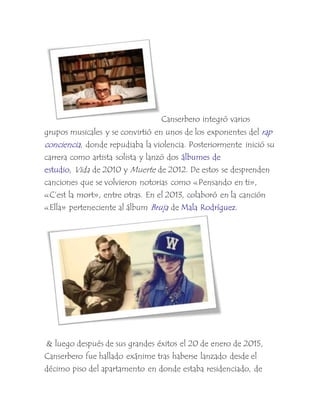 Canserbero integró varios
grupos musicales y se convirtió en unos de los exponentes del rap
conciencia, donde repudiaba la violencia. Posteriormente inició su
carrera como artista solista y lanzó dos álbumes de
estudio, Vida de 2010 y Muerte de 2012. De estos se desprenden
canciones que se volvieron notorias como «Pensando en ti»,
«C’est la mort», entre otras. En el 2013, colaboró en la canción
«Ella» perteneciente al álbum Bruja de Mala Rodríguez.
& luego después de sus grandes éxitos el 20 de enero de 2015,
Canserbero fue hallado exánime tras haberse lanzado desde el
décimo piso del apartamento en donde estaba residenciado, de
 