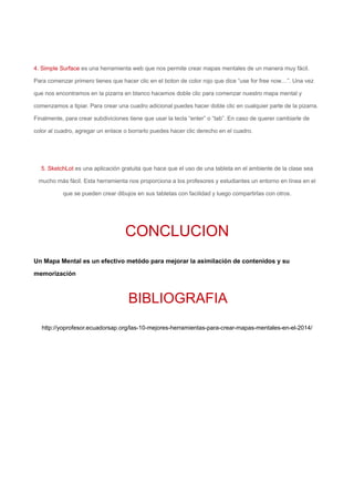 4. Simple Surface es una herramienta web que nos permite crear mapas mentales de un manera muy fácil.
Para comenzar primero tienes que hacer clic en el boton de color rojo que dice “use for free now…”. Una vez
que nos encontramos en la pizarra en blanco hacemos doble clic para comenzar nuestro mapa mental y
comenzamos a tipiar. Para crear una cuadro adicional puedes hacer doble clic en cualquier parte de la pizarra.
Finalmente, para crear subdiviciones tiene que usar la tecla “enter” o “tab”. En caso de querer cambiarle de
color al cuadro, agregar un enlace o borrarlo puedes hacer clic derecho en el cuadro.
5. SketchLot es una aplicación gratuita que hace que el uso de una tableta en el ambiente de la clase sea
mucho más fácil. Esta herramienta nos proporciona a los profesores y estudiantes un entorno en línea en el
que se pueden crear dibujos en sus tabletas con facilidad y luego compartirlas con otros.
CONCLUCION
Un Mapa Mental es un efectivo metódo para mejorar la asimilación de contenidos y su
memorización
BIBLIOGRAFIA
http://yoprofesor.ecuadorsap.org/las-10-mejores-herramientas-para-crear-mapas-mentales-en-el-2014/
 