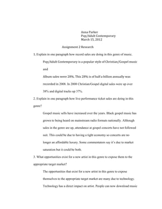 Anna Parker
                                        Pop/Adult Contemporary
                                        March 15, 2012

                        Assignment 2 Research

1. Explain in one paragraph how record sales are doing in this genre of music.

         Pop/Adult Contemporary is a popular style of Christian/Gospel music

         and

         Album sales were 28%. This 28% is of half a billion annually was

         recorded in 2008. In 2008 Christian/Gospel digital sales were up over

         38% and digital tracks up 37%.

2. Explain in one paragraph how live performance ticket sales are doing in this

genre?

         Gospel music sells have increased over the years. Black gospel music has

         grown to being heard on mainstream radio formats nationally. Although

         sales in the genre are up, attendance at gospel concerts have not followed

         suit. This could be due to having a tight economy so concerts are no

         longer an affordable luxury. Some commentators say it’s due to market

         saturation but it could be both.

3. What opportunities exist for a new artist in this genre to expose them to the

appropriate target market?

         The opportunities that exist for a new artist in this genre to expose

         themselves to the appropriate target market are many due to technology.

         Technology has a direct impact on artist. People can now download music
 