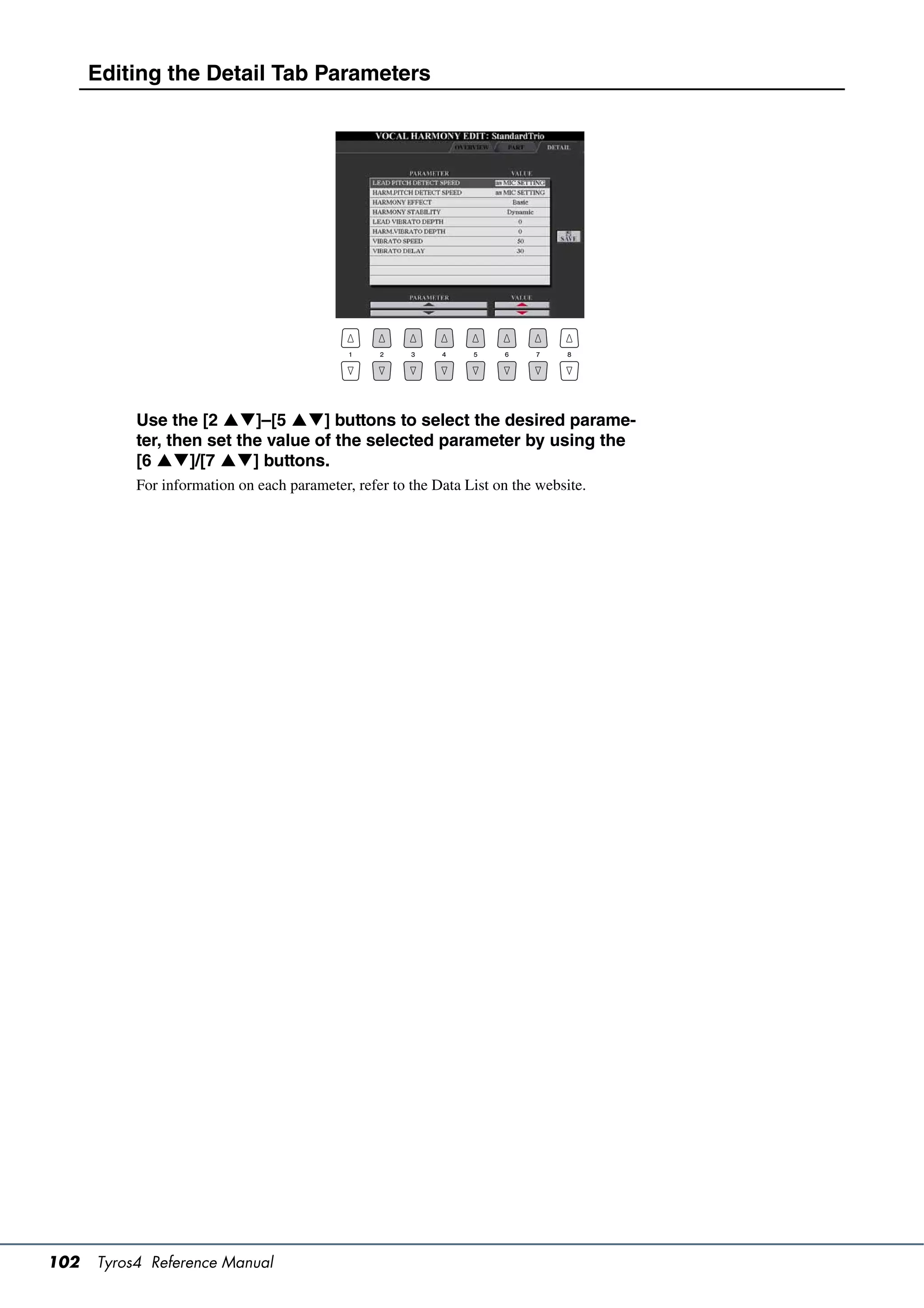 Editing the Detail Tab Parameters




           Use the [2 ]–[5 ] buttons to select the desired parame-
           ter, then set the value of the selected parameter by using the
           [6 ]/[7 ] buttons.
           For information on each parameter, refer to the Data List on the website.




102   Tyros4 Reference Manual
 