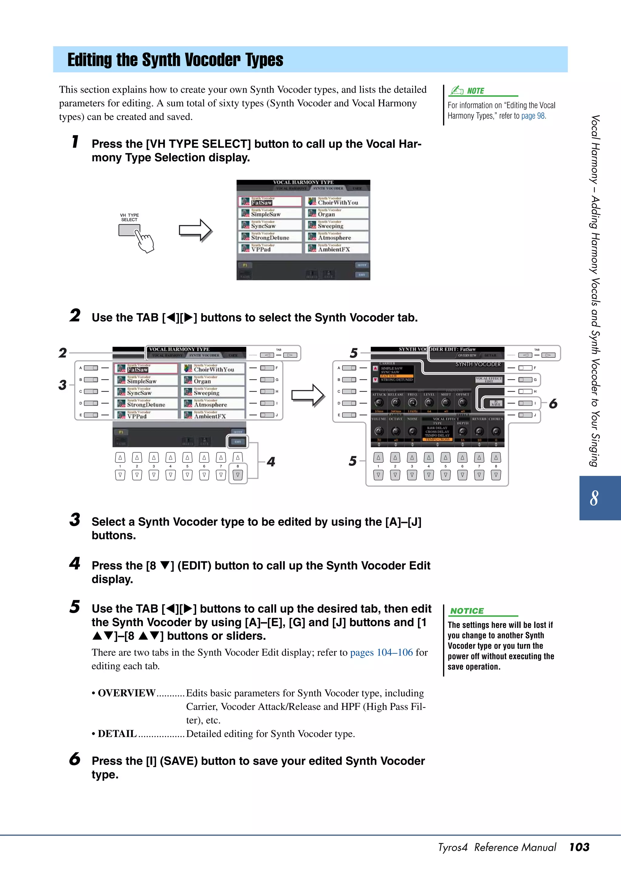 Editing the Synth Vocoder Types
This section explains how to create your own Synth Vocoder types, and lists the detailed             NOTE
parameters for editing. A sum total of sixty types (Synth Vocoder and Vocal Harmony            For information on “Editing the Vocal
types) can be created and saved.                                                               Harmony Types,” refer to page 98.




                                                                                                                                         Vocal Harmony – Adding Harmony Vocals and Synth Vocoder to Your Singing
    1   Press the [VH TYPE SELECT] button to call up the Vocal Har-
        mony Type Selection display.




    2   Use the TAB [][] buttons to select the Synth Vocoder tab.


2                                                                      5

3
                                                                                                                                 6



                                                   4                   5


                                                                                                                                              8
    3   Select a Synth Vocoder type to be edited by using the [A]–[J]
        buttons.

    4   Press the [8 ] (EDIT) button to call up the Synth Vocoder Edit
        display.

    5   Use the TAB [][] buttons to call up the desired tab, then edit                        NOTICE
        the Synth Vocoder by using [A]–[E], [G] and [J] buttons and [1                         The settings here will be lost if
        ]–[8 ] buttons or sliders.                                                         you change to another Synth
                                                                                               Vocoder type or you turn the
        There are two tabs in the Synth Vocoder Edit display; refer to pages 104–106 for       power off without executing the
        editing each tab.                                                                      save operation.


        • OVERVIEW........... Edits basic parameters for Synth Vocoder type, including
                                    Carrier, Vocoder Attack/Release and HPF (High Pass Fil-
                                    ter), etc.
        • DETAIL .................. Detailed editing for Synth Vocoder type.

    6   Press the [I] (SAVE) button to save your edited Synth Vocoder
        type.




                                                                                              Tyros4 Reference Manual                  103
 