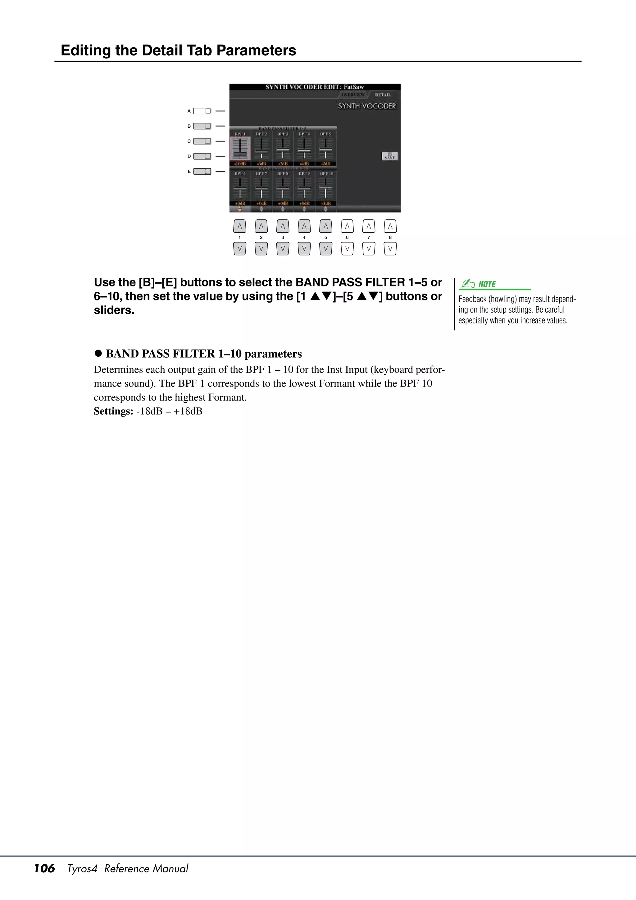 Editing the Detail Tab Parameters




           Use the [B]–[E] buttons to select the BAND PASS FILTER 1–5 or                              NOTE
           6–10, then set the value by using the [1 ]–[5 ] buttons or                       Feedback (howling) may result depend-
           sliders.                                                                             ing on the setup settings. Be careful
                                                                                                especially when you increase values.



            BAND PASS FILTER 1–10 parameters
           Determines each output gain of the BPF 1 – 10 for the Inst Input (keyboard perfor-
           mance sound). The BPF 1 corresponds to the lowest Formant while the BPF 10
           corresponds to the highest Formant.
           Settings: -18dB – +18dB




106   Tyros4 Reference Manual
 
