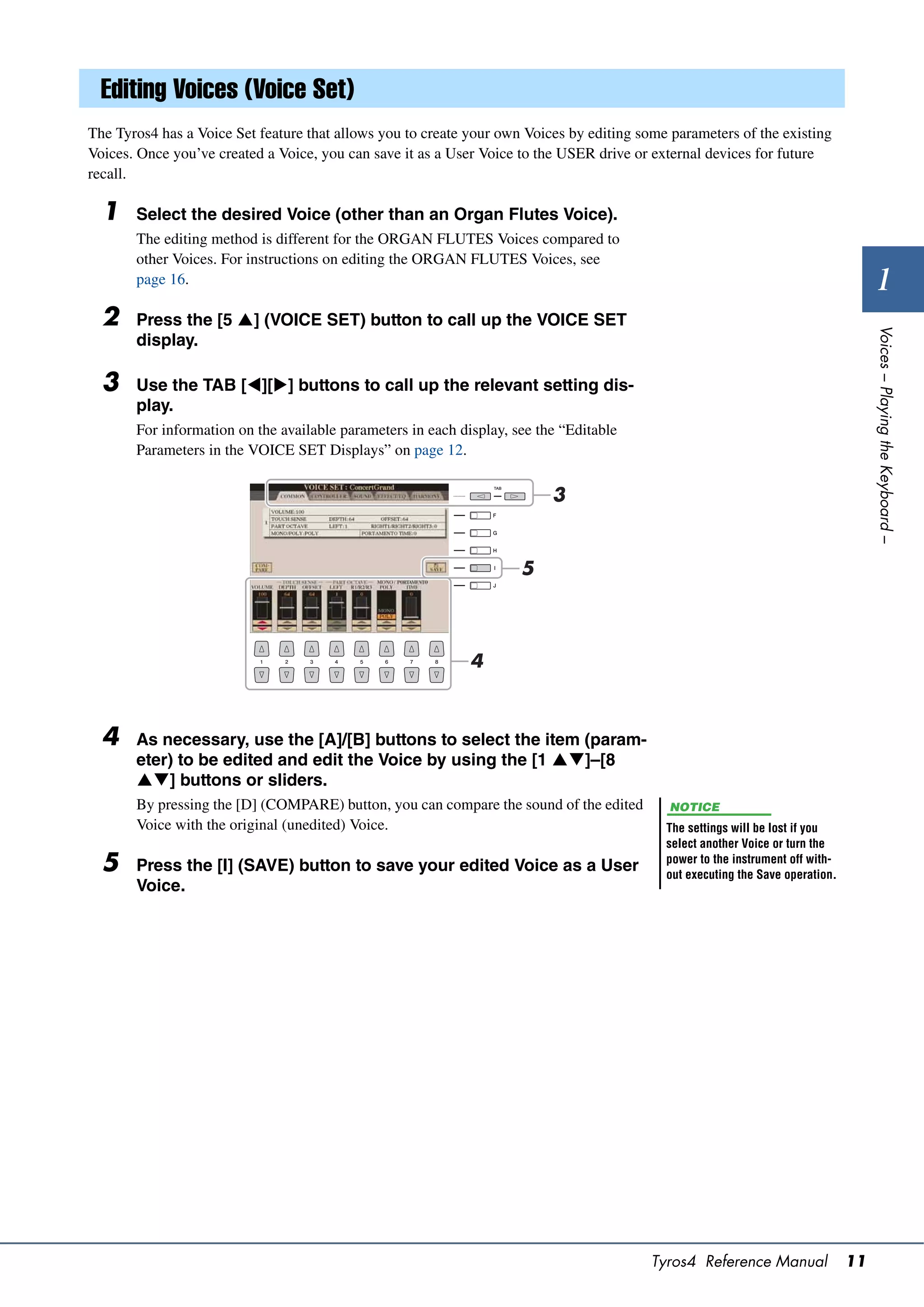 Editing Voices (Voice Set)
The Tyros4 has a Voice Set feature that allows you to create your own Voices by editing some parameters of the existing
Voices. Once you’ve created a Voice, you can save it as a User Voice to the USER drive or external devices for future
recall.

  1    Select the desired Voice (other than an Organ Flutes Voice).
       The editing method is different for the ORGAN FLUTES Voices compared to
       other Voices. For instructions on editing the ORGAN FLUTES Voices, see
       page 16.                                                                                                                        1
  2    Press the [5 ] (VOICE SET) button to call up the VOICE SET




                                                                                                                                     Voices – Playing the Keyboard –
       display.

  3    Use the TAB [][] buttons to call up the relevant setting dis-
       play.
       For information on the available parameters in each display, see the “Editable
       Parameters in the VOICE SET Displays” on page 12.


                                                                          3


                                                                     5



                                                             4



  4    As necessary, use the [A]/[B] buttons to select the item (param-
       eter) to be edited and edit the Voice by using the [1 ]–[8
       ] buttons or sliders.
       By pressing the [D] (COMPARE) button, you can compare the sound of the edited         NOTICE
       Voice with the original (unedited) Voice.                                            The settings will be lost if you
                                                                                            select another Voice or turn the
  5    Press the [I] (SAVE) button to save your edited Voice as a User                      power to the instrument off with-
                                                                                            out executing the Save operation.
       Voice.




                                                                                          Tyros4 Reference Manual               11
 