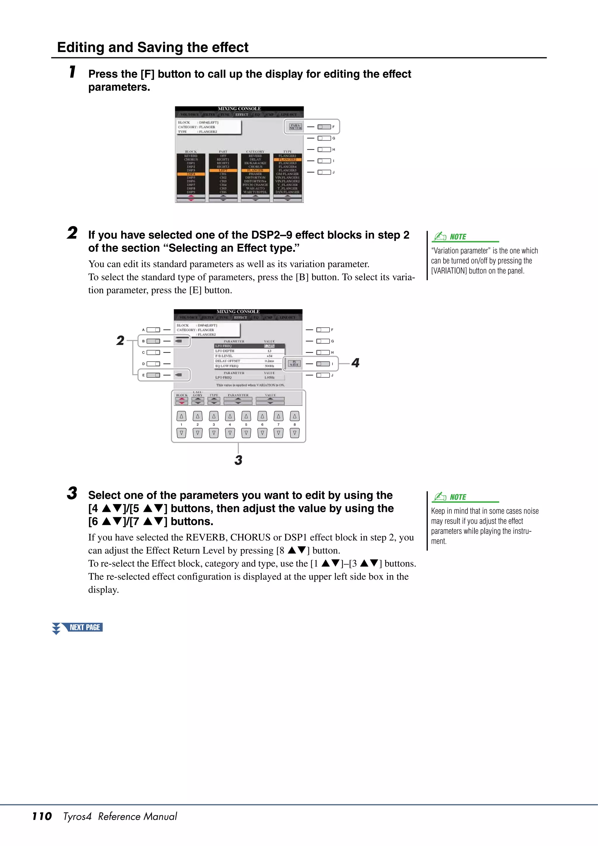 Editing and Saving the effect
       1    Press the [F] button to call up the display for editing the effect
            parameters.




       2    If you have selected one of the DSP2–9 effect blocks in step 2                                NOTE
            of the section “Selecting an Effect type.”                                              “Variation parameter” is the one which
            You can edit its standard parameters as well as its variation parameter.                can be turned on/off by pressing the
                                                                                                    [VARIATION] button on the panel.
            To select the standard type of parameters, press the [B] button. To select its varia-
            tion parameter, press the [E] button.




                   2
                                                                                4




                                                 3

       3    Select one of the parameters you want to edit by using the                                    NOTE
            [4 ]/[5 ] buttons, then adjust the value by using the                               Keep in mind that in some cases noise
            [6 ]/[7 ] buttons.                                                                  may result if you adjust the effect
                                                                                                    parameters while playing the instru-
            If you have selected the REVERB, CHORUS or DSP1 effect block in step 2, you             ment.
            can adjust the Effect Return Level by pressing [8 ] button.
            To re-select the Effect block, category and type, use the [1 ]–[3 ] buttons.
            The re-selected effect configuration is displayed at the upper left side box in the
            display.


       NEXT PAGE




110   Tyros4 Reference Manual
 