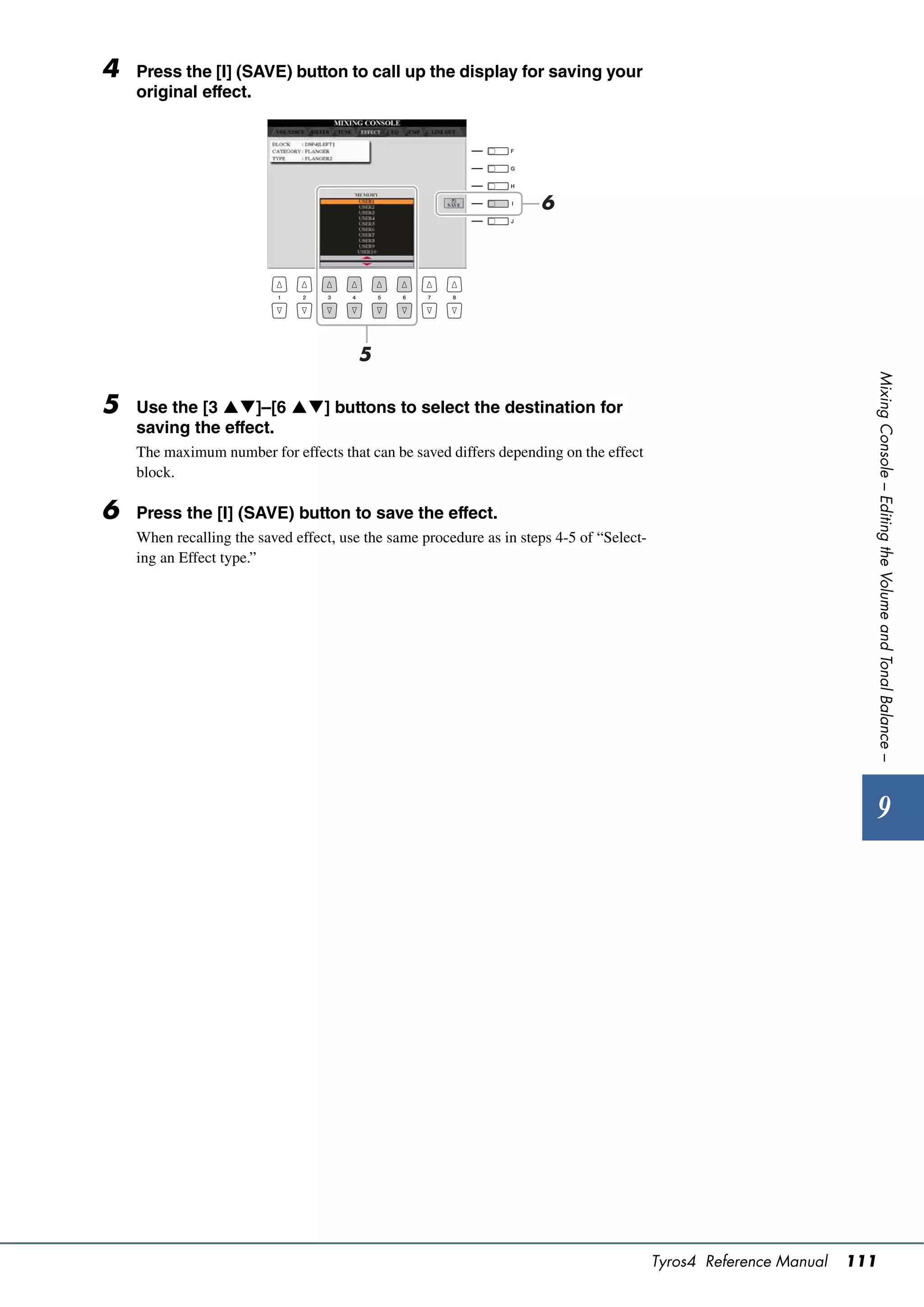 4   Press the [I] (SAVE) button to call up the display for saving your
    original effect.




                                                                     6




                                        5




                                                                                                                      Mixing Console – Editing the Volume and Tonal Balance –
5   Use the [3 ]–[6 ] buttons to select the destination for
    saving the effect.
    The maximum number for effects that can be saved differs depending on the effect
    block.

6   Press the [I] (SAVE) button to save the effect.
    When recalling the saved effect, use the same procedure as in steps 4-5 of “Select-
    ing an Effect type.”




                                                                                                                          9




                                                                                          Tyros4 Reference Manual   111
 