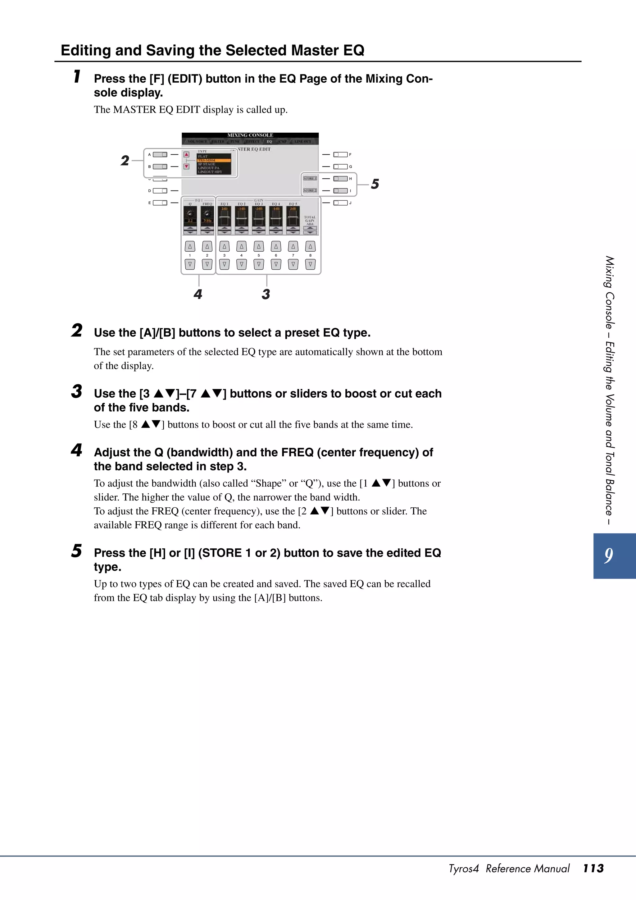 Editing and Saving the Selected Master EQ
 1   Press the [F] (EDIT) button in the EQ Page of the Mixing Con-
     sole display.
     The MASTER EQ EDIT display is called up.



           2
                                                                     5




                                                                                                                    Mixing Console – Editing the Volume and Tonal Balance –
                            4               3

 2   Use the [A]/[B] buttons to select a preset EQ type.
     The set parameters of the selected EQ type are automatically shown at the bottom
     of the display.

 3   Use the [3 ]–[7 ] buttons or sliders to boost or cut each
     of the five bands.
     Use the [8 ] buttons to boost or cut all the five bands at the same time.

 4   Adjust the Q (bandwidth) and the FREQ (center frequency) of
     the band selected in step 3.
     To adjust the bandwidth (also called “Shape” or “Q”), use the [1 ] buttons or
     slider. The higher the value of Q, the narrower the band width.
     To adjust the FREQ (center frequency), use the [2 ] buttons or slider. The
     available FREQ range is different for each band.

 5   Press the [H] or [I] (STORE 1 or 2) button to save the edited EQ
                                                                                                                        9
     type.
     Up to two types of EQ can be created and saved. The saved EQ can be recalled
     from the EQ tab display by using the [A]/[B] buttons.




                                                                                        Tyros4 Reference Manual   113
 