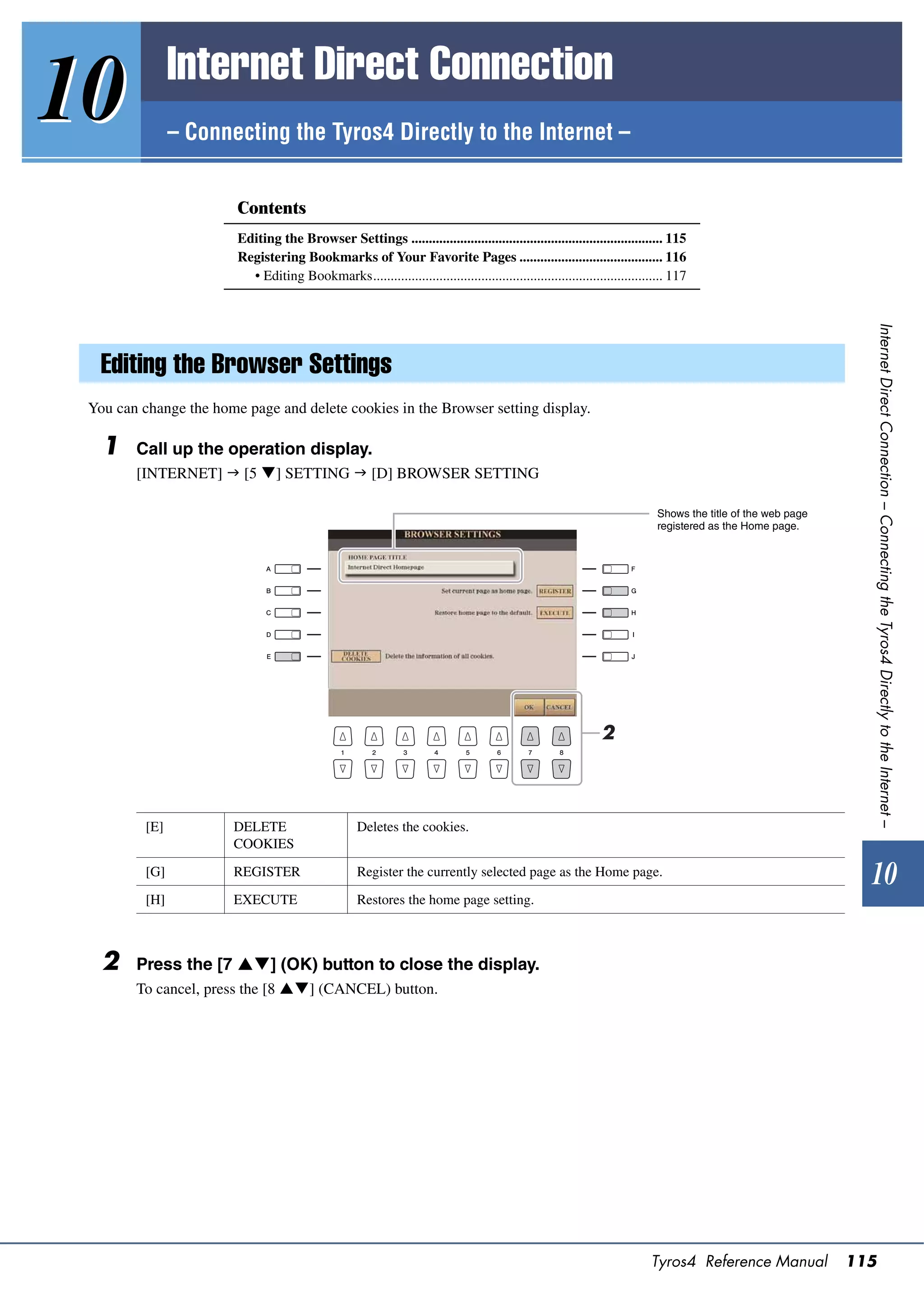 Internet Direct Connection
10              – Connecting the Tyros4 Directly to the Internet –


                        Contents
                        Editing the Browser Settings ........................................................................ 115
                        Registering Bookmarks of Your Favorite Pages ......................................... 116
                          • Editing Bookmarks................................................................................... 117




                                                                                                                                                                Internet Direct Connection – Connecting the Tyros4 Directly to the Internet –
   Editing the Browser Settings
 You can change the home page and delete cookies in the Browser setting display.

   1    Call up the operation display.
        [INTERNET]  [5 ] SETTING  [D] BROWSER SETTING

                                                                                                                            Shows the title of the web page
                                                                                                                            registered as the Home page.




                                                                                                               2



          [E]          DELETE                       Deletes the cookies.
                       COOKIES

          [G]          REGISTER                     Register the currently selected page as the Home page.
                                                                                                                                                                10
          [H]          EXECUTE                      Restores the home page setting.



   2    Press the [7 ] (OK) button to close the display.
        To cancel, press the [8 ] (CANCEL) button.




                                                                                                                           Tyros4 Reference Manual            115
 