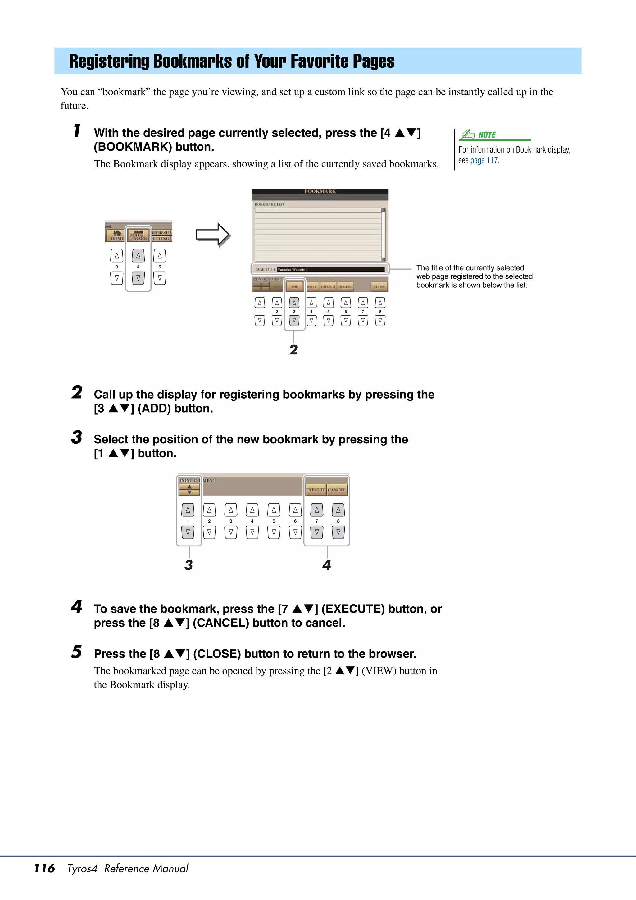 Registering Bookmarks of Your Favorite Pages
      You can “bookmark” the page you’re viewing, and set up a custom link so the page can be instantly called up in the
      future.

        1    With the desired page currently selected, press the [4 ]                                   NOTE
             (BOOKMARK) button.                                                                     For information on Bookmark display,
             The Bookmark display appears, showing a list of the currently saved bookmarks.         see page 117.




                                                                                        The title of the currently selected
                                                                                        web page registered to the selected
                                                                                        bookmark is shown below the list.




                                                          2


        2    Call up the display for registering bookmarks by pressing the
             [3 ] (ADD) button.

        3    Select the position of the new bookmark by pressing the
             [1 ] button.




                                  3                               4


        4    To save the bookmark, press the [7 ] (EXECUTE) button, or
             press the [8 ] (CANCEL) button to cancel.

        5    Press the [8 ] (CLOSE) button to return to the browser.
             The bookmarked page can be opened by pressing the [2 ] (VIEW) button in
             the Bookmark display.




116    Tyros4 Reference Manual
 