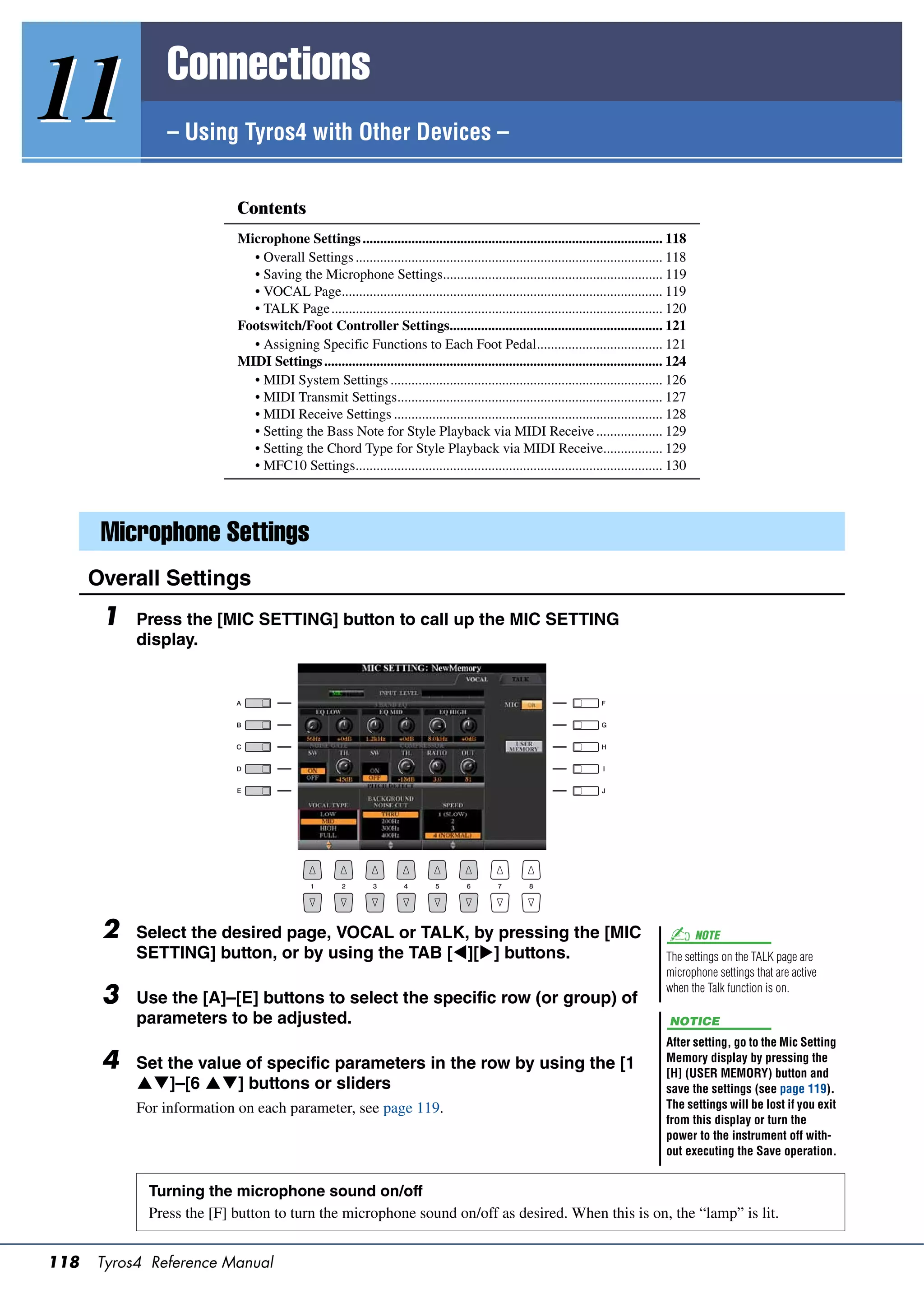 Connections
11             – Using Tyros4 with Other Devices –


                          Contents
                          Microphone Settings ...................................................................................... 118
                            • Overall Settings ........................................................................................ 118
                            • Saving the Microphone Settings............................................................... 119
                            • VOCAL Page............................................................................................ 119
                            • TALK Page ............................................................................................... 120
                          Footswitch/Foot Controller Settings............................................................. 121
                            • Assigning Specific Functions to Each Foot Pedal.................................... 121
                          MIDI Settings ................................................................................................. 124
                            • MIDI System Settings .............................................................................. 126
                            • MIDI Transmit Settings............................................................................ 127
                            • MIDI Receive Settings ............................................................................. 128
                            • Setting the Bass Note for Style Playback via MIDI Receive ................... 129
                            • Setting the Chord Type for Style Playback via MIDI Receive................. 129
                            • MFC10 Settings........................................................................................ 130




       Microphone Settings
      Overall Settings
       1   Press the [MIC SETTING] button to call up the MIC SETTING
           display.




       2   Select the desired page, VOCAL or TALK, by pressing the [MIC                                                                         NOTE
           SETTING] button, or by using the TAB [][] buttons.                                                                        The settings on the TALK page are
                                                                                                                                       microphone settings that are active

       3   Use the [A]–[E] buttons to select the specific row (or group) of
                                                                                                                                       when the Talk function is on.

           parameters to be adjusted.                                                                                                   NOTICE
                                                                                                                                       After setting, go to the Mic Setting
       4   Set the value of specific parameters in the row by using the [1                                                             Memory display by pressing the
                                                                                                                                       [H] (USER MEMORY) button and
           ]–[6 ] buttons or sliders                                                                                               save the settings (see page 119).
           For information on each parameter, see page 119.                                                                            The settings will be lost if you exit
                                                                                                                                       from this display or turn the
                                                                                                                                       power to the instrument off with-
                                                                                                                                       out executing the Save operation.


            Turning the microphone sound on/off
            Press the [F] button to turn the microphone sound on/off as desired. When this is on, the “lamp” is lit.


118   Tyros4 Reference Manual
 