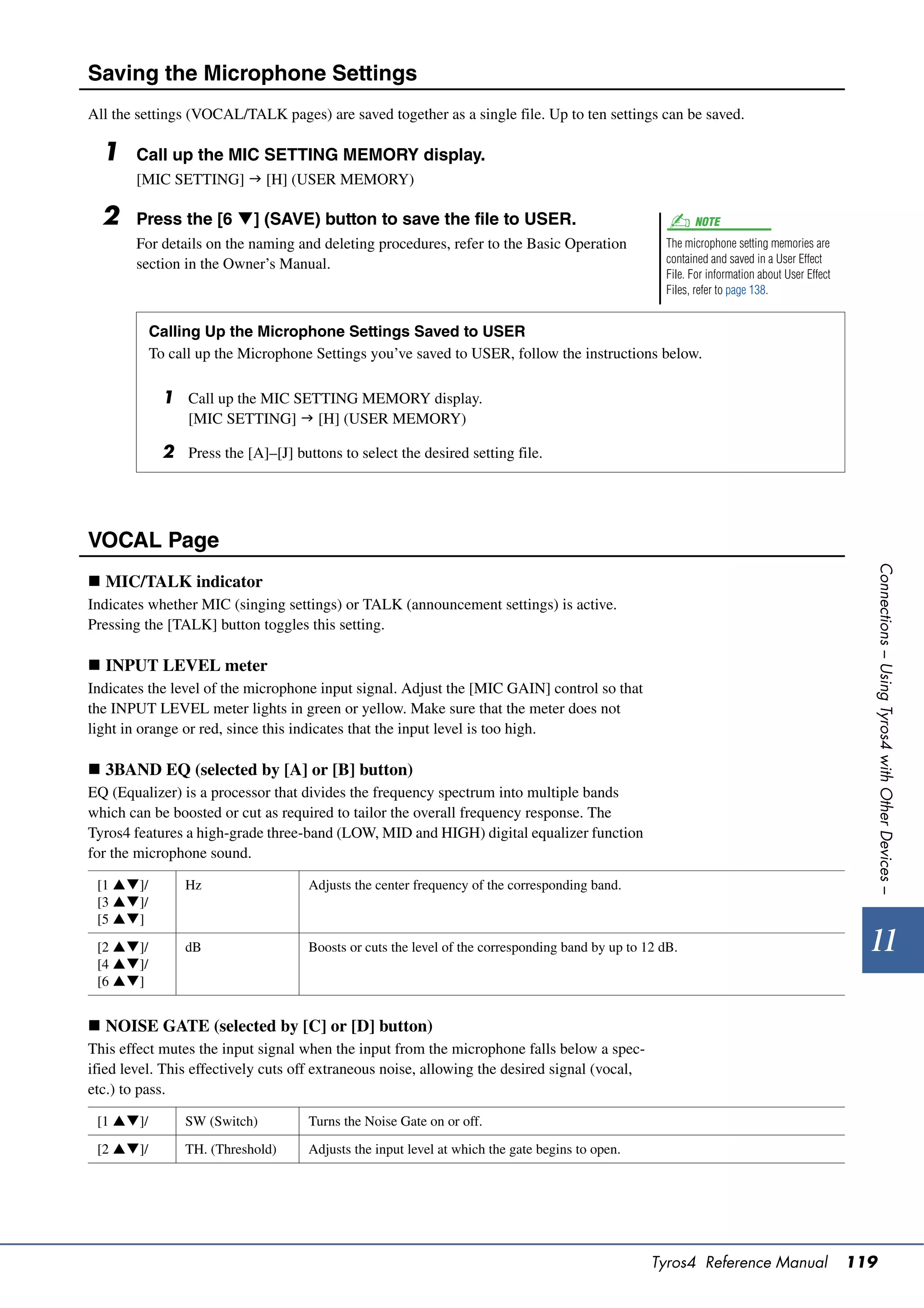 Saving the Microphone Settings
All the settings (VOCAL/TALK pages) are saved together as a single file. Up to ten settings can be saved.

  1    Call up the MIC SETTING MEMORY display.
       [MIC SETTING]  [H] (USER MEMORY)

  2    Press the [6 ] (SAVE) button to save the file to USER.                                            NOTE
       For details on the naming and deleting procedures, refer to the Basic Operation              The microphone setting memories are
       section in the Owner’s Manual.                                                               contained and saved in a User Effect
                                                                                                    File. For information about User Effect
                                                                                                    Files, refer to page 138.


           Calling Up the Microphone Settings Saved to USER
           To call up the Microphone Settings you’ve saved to USER, follow the instructions below.

             1 Call up the MIC SETTING MEMORY display.
                 [MIC SETTING]  [H] (USER MEMORY)

             2 Press the [A]–[J] buttons to select the desired setting file.




VOCAL Page




                                                                                                                                                Connections – Using Tyros4 with Other Devices –
 MIC/TALK indicator
Indicates whether MIC (singing settings) or TALK (announcement settings) is active.
Pressing the [TALK] button toggles this setting.

 INPUT LEVEL meter
Indicates the level of the microphone input signal. Adjust the [MIC GAIN] control so that
the INPUT LEVEL meter lights in green or yellow. Make sure that the meter does not
light in orange or red, since this indicates that the input level is too high.

 3BAND EQ (selected by [A] or [B] button)
EQ (Equalizer) is a processor that divides the frequency spectrum into multiple bands
which can be boosted or cut as required to tailor the overall frequency response. The
Tyros4 features a high-grade three-band (LOW, MID and HIGH) digital equalizer function
for the microphone sound.

 [1 ]/        Hz                   Adjusts the center frequency of the corresponding band.
 [3 ]/
 [5 ]

 [2 ]/        dB                   Boosts or cuts the level of the corresponding band by up to 12 dB.                                         11
 [4 ]/
 [6 ]


 NOISE GATE (selected by [C] or [D] button)
This effect mutes the input signal when the input from the microphone falls below a spec-
ified level. This effectively cuts off extraneous noise, allowing the desired signal (vocal,
etc.) to pass.

 [1 ]/        SW (Switch)          Turns the Noise Gate on or off.

 [2 ]/        TH. (Threshold)      Adjusts the input level at which the gate begins to open.




                                                                                                  Tyros4 Reference Manual                     119
 