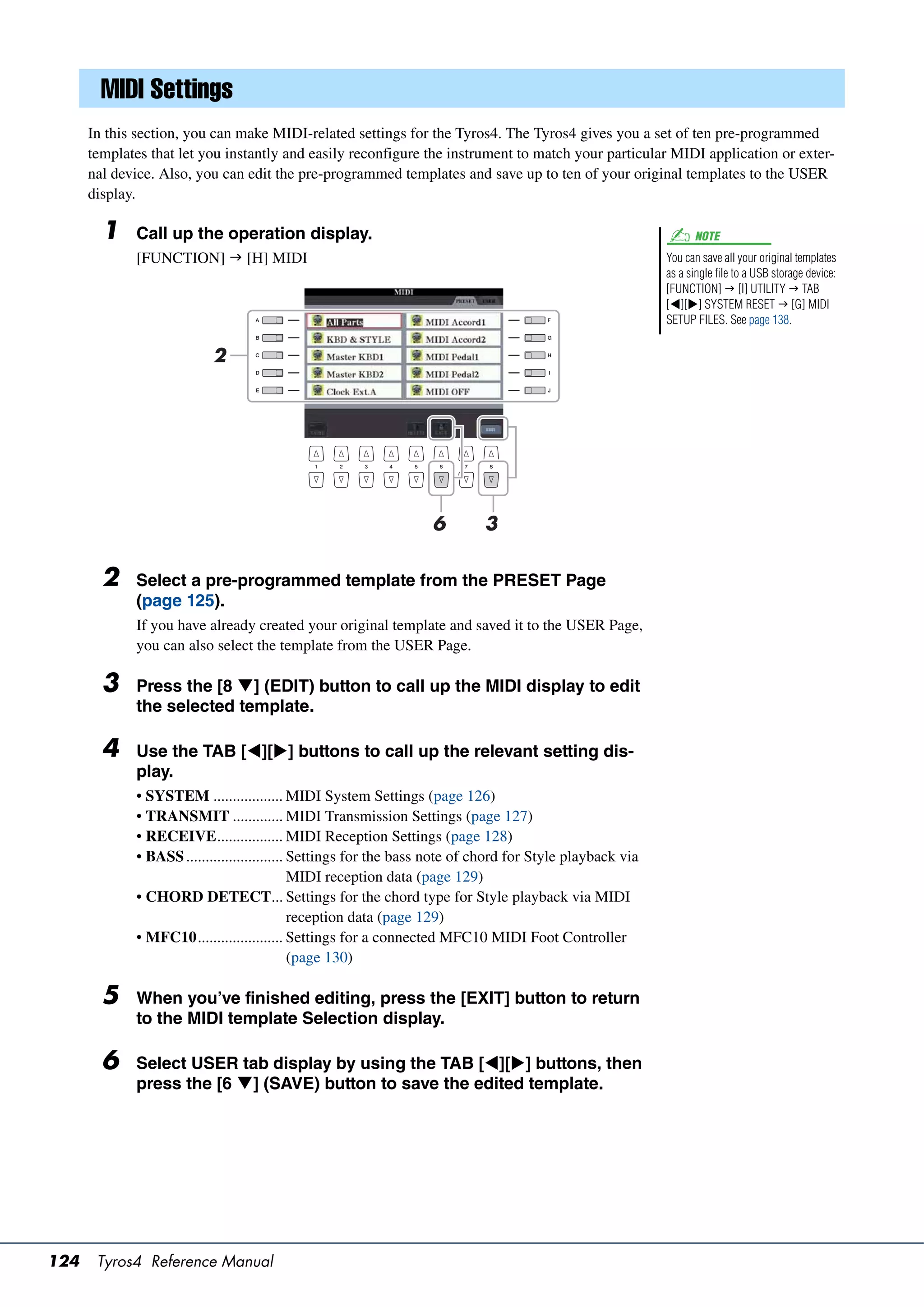 MIDI Settings
      In this section, you can make MIDI-related settings for the Tyros4. The Tyros4 gives you a set of ten pre-programmed
      templates that let you instantly and easily reconfigure the instrument to match your particular MIDI application or exter-
      nal device. Also, you can edit the pre-programmed templates and save up to ten of your original templates to the USER
      display.

        1    Call up the operation display.                                                                      NOTE
             [FUNCTION]  [H] MIDI                                                                         You can save all your original templates
                                                                                                           as a single file to a USB storage device:
                                                                                                           [FUNCTION]  [I] UTILITY  TAB
                                                                                                           [][] SYSTEM RESET  [G] MIDI
                                                                                                           SETUP FILES. See page 138.


                          2




                                                                  6         3

        2    Select a pre-programmed template from the PRESET Page
             (page 125).
             If you have already created your original template and saved it to the USER Page,
             you can also select the template from the USER Page.

        3    Press the [8 ] (EDIT) button to call up the MIDI display to edit
             the selected template.

        4    Use the TAB [][] buttons to call up the relevant setting dis-
             play.
             • SYSTEM .................. MIDI System Settings (page 126)
             • TRANSMIT ............. MIDI Transmission Settings (page 127)
             • RECEIVE................. MIDI Reception Settings (page 128)
             • BASS ......................... Settings for the bass note of chord for Style playback via
                                              MIDI reception data (page 129)
             • CHORD DETECT... Settings for the chord type for Style playback via MIDI
                                              reception data (page 129)
             • MFC10...................... Settings for a connected MFC10 MIDI Foot Controller
                                              (page 130)

        5    When you’ve finished editing, press the [EXIT] button to return
             to the MIDI template Selection display.

        6    Select USER tab display by using the TAB [][] buttons, then
             press the [6 ] (SAVE) button to save the edited template.




124    Tyros4 Reference Manual
 