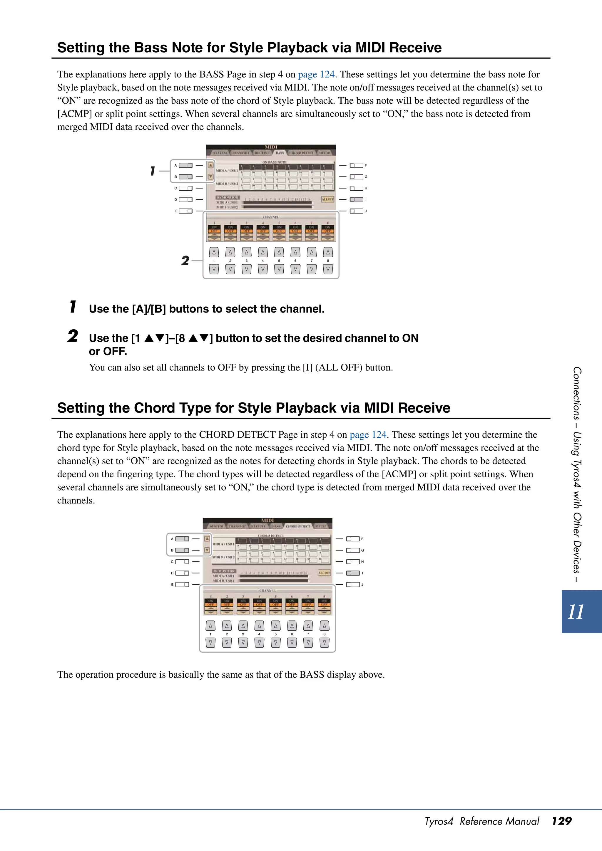 Setting the Bass Note for Style Playback via MIDI Receive
The explanations here apply to the BASS Page in step 4 on page 124. These settings let you determine the bass note for
Style playback, based on the note messages received via MIDI. The note on/off messages received at the channel(s) set to
“ON” are recognized as the bass note of the chord of Style playback. The bass note will be detected regardless of the
[ACMP] or split point settings. When several channels are simultaneously set to “ON,” the bass note is detected from
merged MIDI data received over the channels.



                      1




                              2


  1    Use the [A]/[B] buttons to select the channel.

  2    Use the [1 ]–[8 ] button to set the desired channel to ON
       or OFF.
       You can also set all channels to OFF by pressing the [I] (ALL OFF) button.




                                                                                                                             Connections – Using Tyros4 with Other Devices –
Setting the Chord Type for Style Playback via MIDI Receive
The explanations here apply to the CHORD DETECT Page in step 4 on page 124. These settings let you determine the
chord type for Style playback, based on the note messages received via MIDI. The note on/off messages received at the
channel(s) set to “ON” are recognized as the notes for detecting chords in Style playback. The chords to be detected
depend on the fingering type. The chord types will be detected regardless of the [ACMP] or split point settings. When
several channels are simultaneously set to “ON,” the chord type is detected from merged MIDI data received over the
channels.




                                                                                                                             11

The operation procedure is basically the same as that of the BASS display above.




                                                                                          Tyros4 Reference Manual          129
 