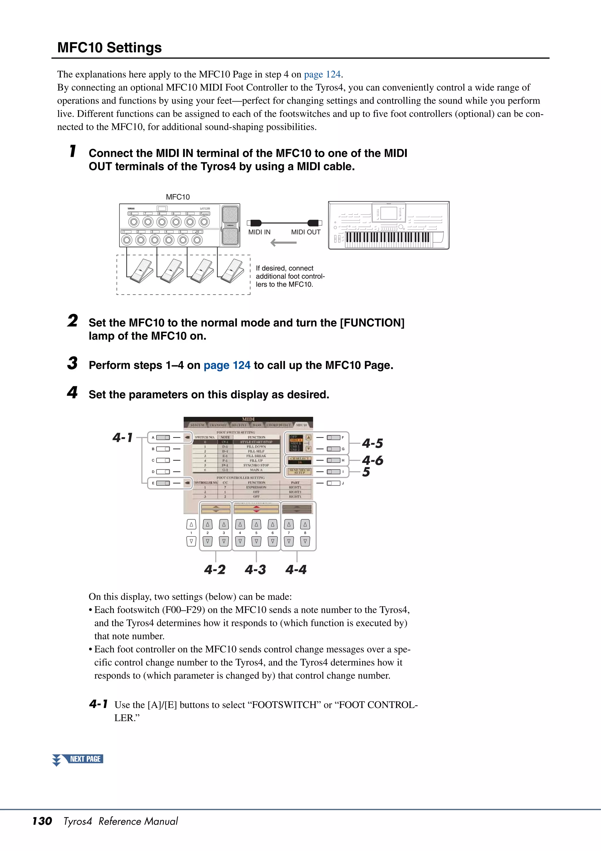 MFC10 Settings
      The explanations here apply to the MFC10 Page in step 4 on page 124.
      By connecting an optional MFC10 MIDI Foot Controller to the Tyros4, you can conveniently control a wide range of
      operations and functions by using your feet—perfect for changing settings and controlling the sound while you perform
      live. Different functions can be assigned to each of the footswitches and up to five foot controllers (optional) can be con-
      nected to the MFC10, for additional sound-shaping possibilities.

        1     Connect the MIDI IN terminal of the MFC10 to one of the MIDI
              OUT terminals of the Tyros4 by using a MIDI cable.

                                 MFC10



                                                      MIDI IN       MIDI OUT




                                                        If desired, connect
                                                        additional foot control-
                                                        lers to the MFC10.




        2     Set the MFC10 to the normal mode and turn the [FUNCTION]
              lamp of the MFC10 on.

        3     Perform steps 1–4 on page 124 to call up the MFC10 Page.

        4     Set the parameters on this display as desired.


                     4-1                                                           4-5
                                                                                   4-6
                                                                                   5




                                           4-2       4-3          4-4

              On this display, two settings (below) can be made:
              • Each footswitch (F00–F29) on the MFC10 sends a note number to the Tyros4,
                and the Tyros4 determines how it responds to (which function is executed by)
                that note number.
              • Each foot controller on the MFC10 sends control change messages over a spe-
                cific control change number to the Tyros4, and the Tyros4 determines how it
                responds to (which parameter is changed by) that control change number.

              4-1 Use the [A]/[E] buttons to select “FOOTSWITCH” or “FOOT CONTROL-
                     LER.”



         NEXT PAGE




130    Tyros4 Reference Manual
 