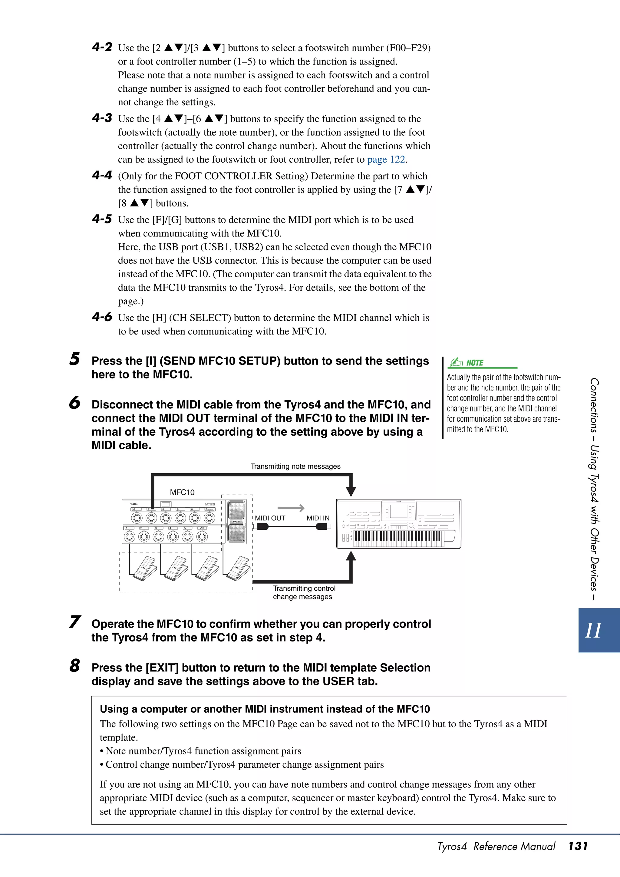 4-2 Use the [2 ]/[3 ] buttons to select a footswitch number (F00–F29)
          or a foot controller number (1–5) to which the function is assigned.
          Please note that a note number is assigned to each footswitch and a control
          change number is assigned to each foot controller beforehand and you can-
          not change the settings.
    4-3 Use the [4 ]–[6 ] buttons to specify the function assigned to the
          footswitch (actually the note number), or the function assigned to the foot
          controller (actually the control change number). About the functions which
          can be assigned to the footswitch or foot controller, refer to page 122.
    4-4 (Only for the FOOT CONTROLLER Setting) Determine the part to which
          the function assigned to the foot controller is applied by using the [7 ]/
          [8 ] buttons.
    4-5 Use the [F]/[G] buttons to determine the MIDI port which is to be used
          when communicating with the MFC10.
          Here, the USB port (USB1, USB2) can be selected even though the MFC10
          does not have the USB connector. This is because the computer can be used
          instead of the MFC10. (The computer can transmit the data equivalent to the
          data the MFC10 transmits to the Tyros4. For details, see the bottom of the
          page.)
    4-6 Use the [H] (CH SELECT) button to determine the MIDI channel which is
          to be used when communicating with the MFC10.

5   Press the [I] (SEND MFC10 SETUP) button to send the settings                                NOTE
    here to the MFC10.                                                                    Actually the pair of the footswitch num-




                                                                                                                                       Connections – Using Tyros4 with Other Devices –
                                                                                          ber and the note number, the pair of the
                                                                                          foot controller number and the control
6   Disconnect the MIDI cable from the Tyros4 and the MFC10, and                          change number, and the MIDI channel
    connect the MIDI OUT terminal of the MFC10 to the MIDI IN ter-                        for communication set above are trans-
    minal of the Tyros4 according to the setting above by using a                         mitted to the MFC10.

    MIDI cable.
                                          Transmitting note messages


                      MFC10


                                           MIDI OUT       MIDI IN




                                                Transmitting control
                                                change messages


7   Operate the MFC10 to confirm whether you can properly control
    the Tyros4 from the MFC10 as set in step 4.                                                                                        11
8   Press the [EXIT] button to return to the MIDI template Selection
    display and save the settings above to the USER tab.

     Using a computer or another MIDI instrument instead of the MFC10
     The following two settings on the MFC10 Page can be saved not to the MFC10 but to the Tyros4 as a MIDI
     template.
     • Note number/Tyros4 function assignment pairs
     • Control change number/Tyros4 parameter change assignment pairs
     If you are not using an MFC10, you can have note numbers and control change messages from any other
     appropriate MIDI device (such as a computer, sequencer or master keyboard) control the Tyros4. Make sure to
     set the appropriate channel in this display for control by the external device.


                                                                                         Tyros4 Reference Manual                     131
 