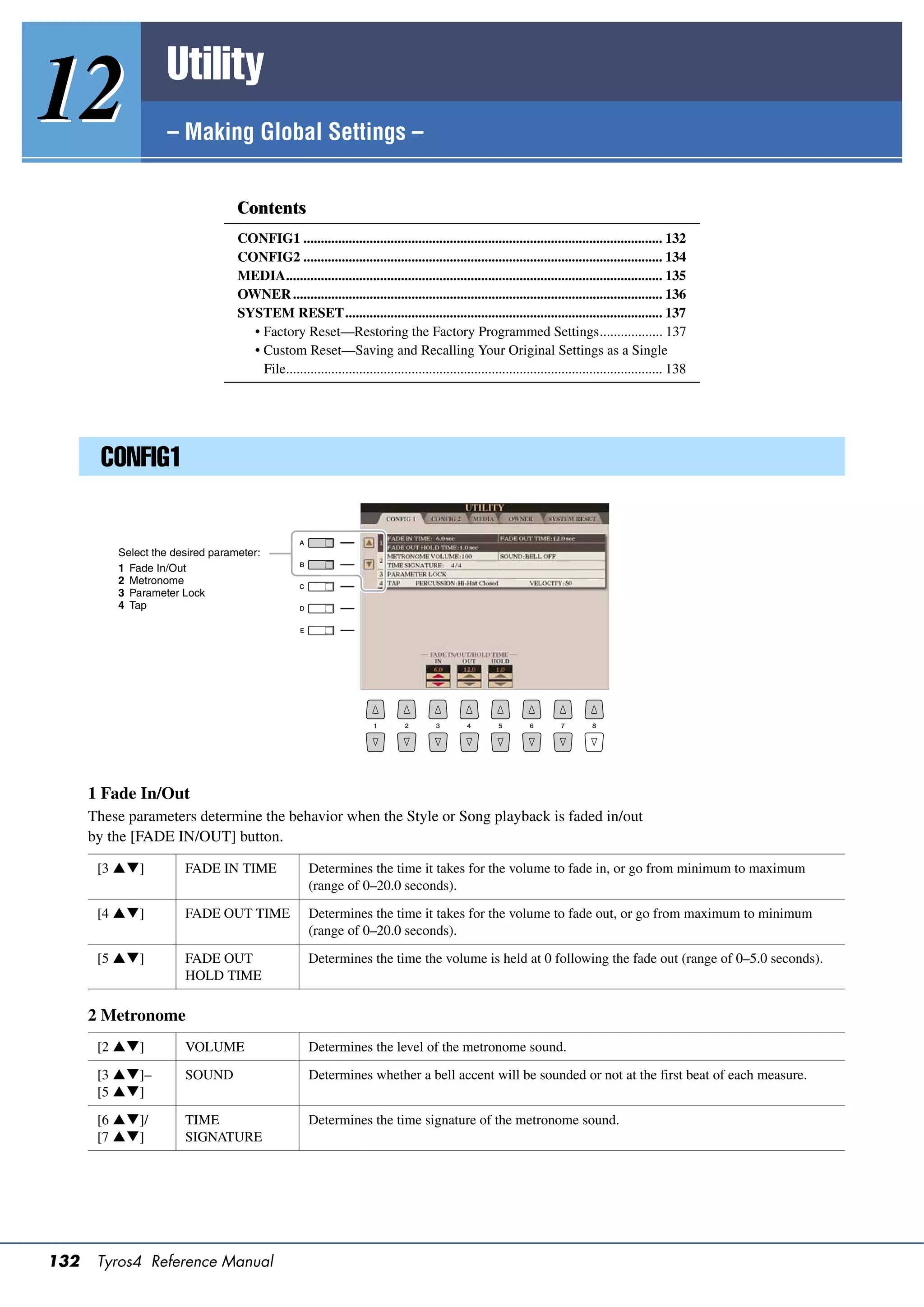 Utility
12                 – Making Global Settings –


                                  Contents
                                  CONFIG1 ....................................................................................................... 132
                                  CONFIG2 ....................................................................................................... 134
                                  MEDIA............................................................................................................ 135
                                  OWNER .......................................................................................................... 136
                                  SYSTEM RESET........................................................................................... 137
                                    • Factory Reset—Restoring the Factory Programmed Settings.................. 137
                                    • Custom Reset—Saving and Recalling Your Original Settings as a Single
                                      File............................................................................................................ 138




        CONFIG1


          Select the desired parameter:
          1 Fade In/Out
          2 Metronome
          3 Parameter Lock
          4 Tap




      1 Fade In/Out
      These parameters determine the behavior when the Style or Song playback is faded in/out
      by the [FADE IN/OUT] button.

       [3 ]          FADE IN TIME                 Determines the time it takes for the volume to fade in, or go from minimum to maximum
                                                    (range of 0–20.0 seconds).

       [4 ]          FADE OUT TIME                Determines the time it takes for the volume to fade out, or go from maximum to minimum
                                                    (range of 0–20.0 seconds).

       [5 ]          FADE OUT                     Determines the time the volume is held at 0 following the fade out (range of 0–5.0 seconds).
                       HOLD TIME

      2 Metronome
       [2 ]          VOLUME                       Determines the level of the metronome sound.

       [3 ]–         SOUND                        Determines whether a bell accent will be sounded or not at the first beat of each measure.
       [5 ]

       [6 ]/         TIME                         Determines the time signature of the metronome sound.
       [7 ]          SIGNATURE




132    Tyros4 Reference Manual
 