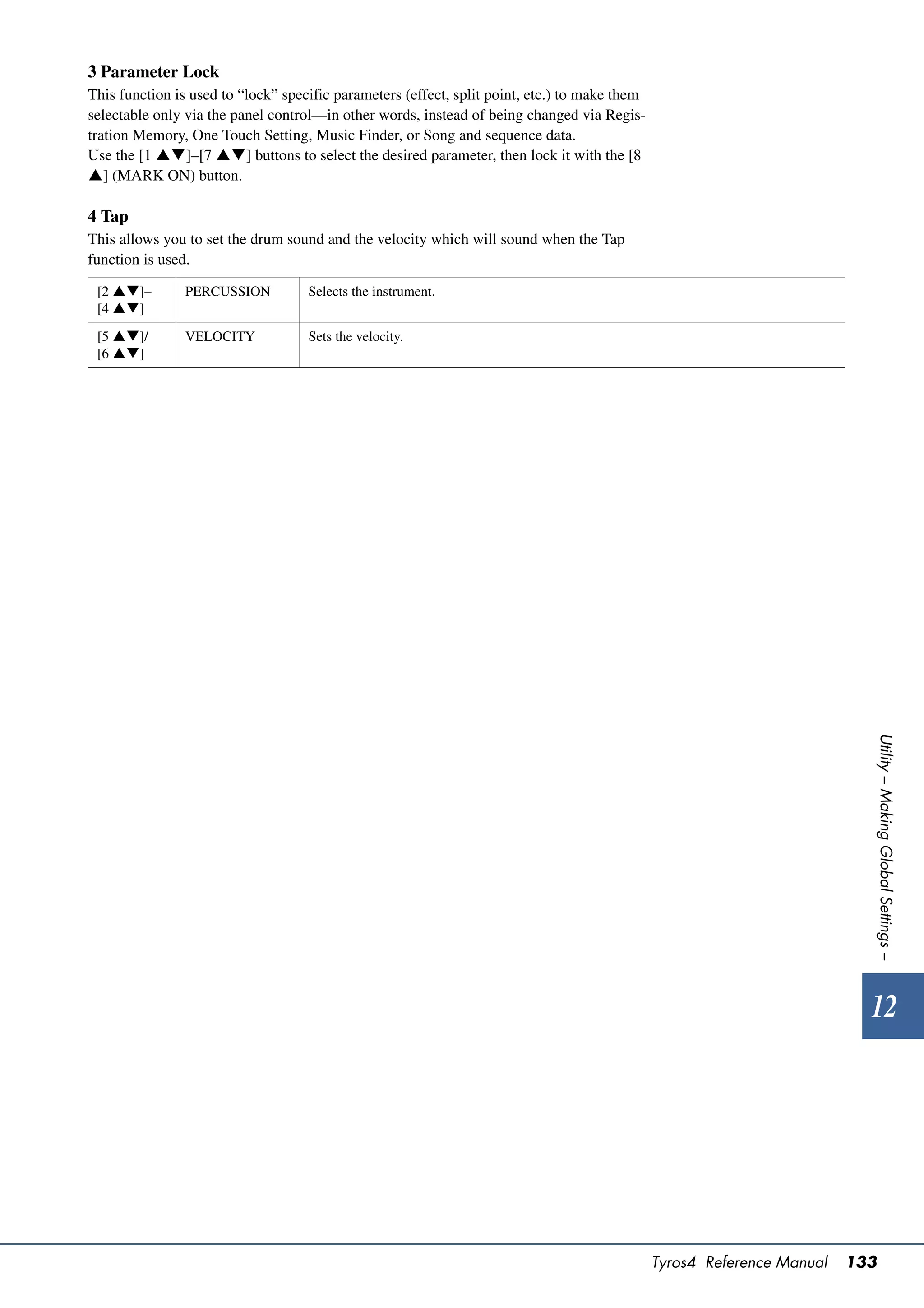 3 Parameter Lock
This function is used to “lock” specific parameters (effect, split point, etc.) to make them
selectable only via the panel control—in other words, instead of being changed via Regis-
tration Memory, One Touch Setting, Music Finder, or Song and sequence data.
Use the [1 ]–[7 ] buttons to select the desired parameter, then lock it with the [8
] (MARK ON) button.

4 Tap
This allows you to set the drum sound and the velocity which will sound when the Tap
function is used.

 [2 ]–        PERCUSSION          Selects the instrument.
 [4 ]

 [5 ]/        VELOCITY            Sets the velocity.
 [6 ]




                                                                                                                           Utility – Making Global Settings –




                                                                                                                           12




                                                                                               Tyros4 Reference Manual   133
 