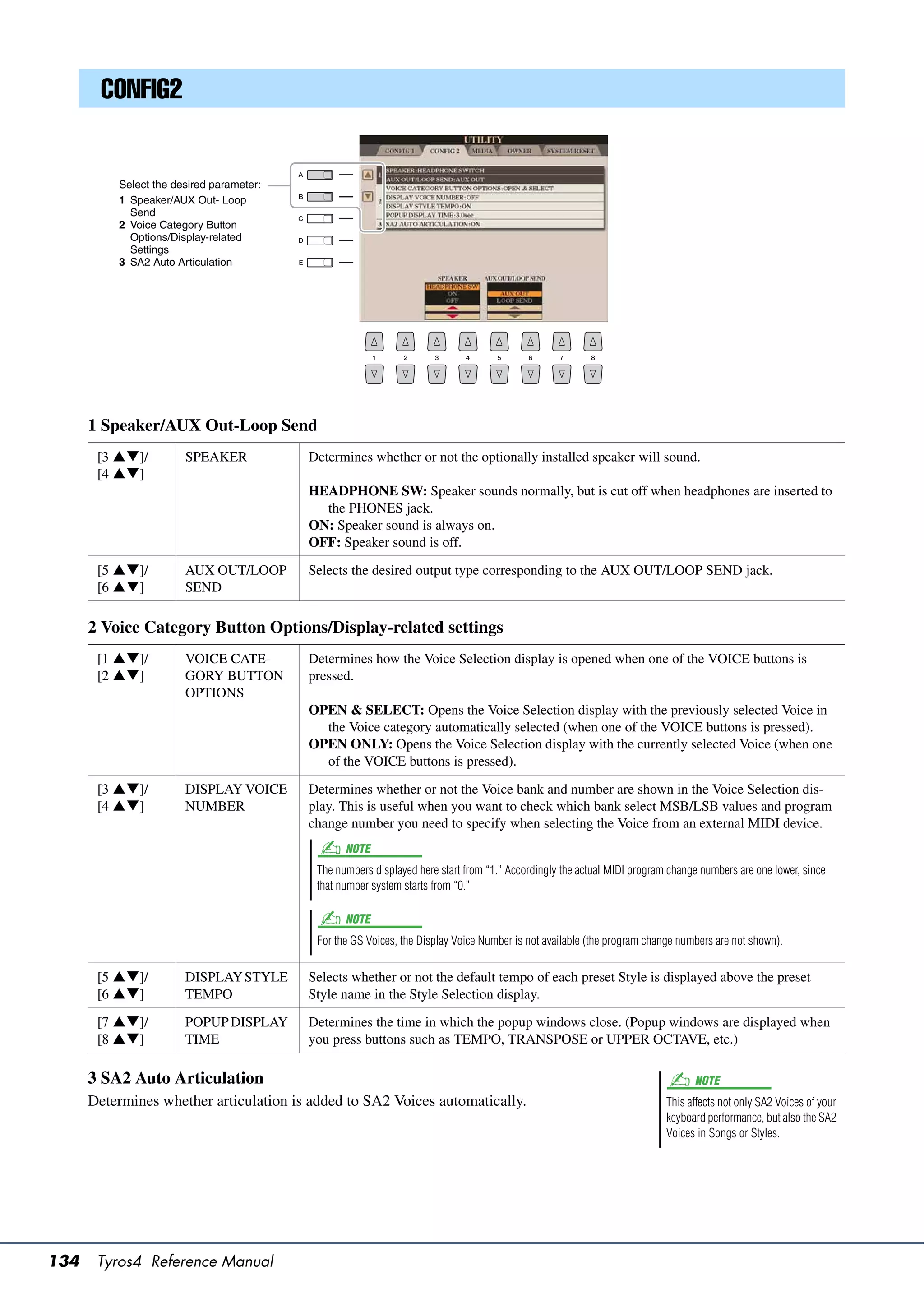 CONFIG2


          Select the desired parameter:
          1 Speaker/AUX Out- Loop
            Send
          2 Voice Category Button
            Options/Display-related
            Settings
          3 SA2 Auto Articulation




      1 Speaker/AUX Out-Loop Send
       [3 ]/         SPEAKER            Determines whether or not the optionally installed speaker will sound.
       [4 ]
                                          HEADPHONE SW: Speaker sounds normally, but is cut off when headphones are inserted to
                                            the PHONES jack.
                                          ON: Speaker sound is always on.
                                          OFF: Speaker sound is off.

       [5 ]/         AUX OUT/LOOP       Selects the desired output type corresponding to the AUX OUT/LOOP SEND jack.
       [6 ]          SEND

      2 Voice Category Button Options/Display-related settings
       [1 ]/         VOICE CATE-        Determines how the Voice Selection display is opened when one of the VOICE buttons is
       [2 ]          GORY BUTTON        pressed.
                       OPTIONS
                                          OPEN & SELECT: Opens the Voice Selection display with the previously selected Voice in
                                            the Voice category automatically selected (when one of the VOICE buttons is pressed).
                                          OPEN ONLY: Opens the Voice Selection display with the currently selected Voice (when one
                                            of the VOICE buttons is pressed).

       [3 ]/         DISPLAY VOICE      Determines whether or not the Voice bank and number are shown in the Voice Selection dis-
       [4 ]          NUMBER             play. This is useful when you want to check which bank select MSB/LSB values and program
                                          change number you need to specify when selecting the Voice from an external MIDI device.
                                                 NOTE
                                           The numbers displayed here start from “1.” Accordingly the actual MIDI program change numbers are one lower, since
                                           that number system starts from “0.”

                                                 NOTE
                                           For the GS Voices, the Display Voice Number is not available (the program change numbers are not shown).

       [5 ]/         DISPLAY STYLE      Selects whether or not the default tempo of each preset Style is displayed above the preset
       [6 ]          TEMPO              Style name in the Style Selection display.

       [7 ]/         POPUP DISPLAY      Determines the time in which the popup windows close. (Popup windows are displayed when
       [8 ]          TIME               you press buttons such as TEMPO, TRANSPOSE or UPPER OCTAVE, etc.)

      3 SA2 Auto Articulation                                                                                                  NOTE
      Determines whether articulation is added to SA2 Voices automatically.                                              This affects not only SA2 Voices of your
                                                                                                                         keyboard performance, but also the SA2
                                                                                                                         Voices in Songs or Styles.




134    Tyros4 Reference Manual
 