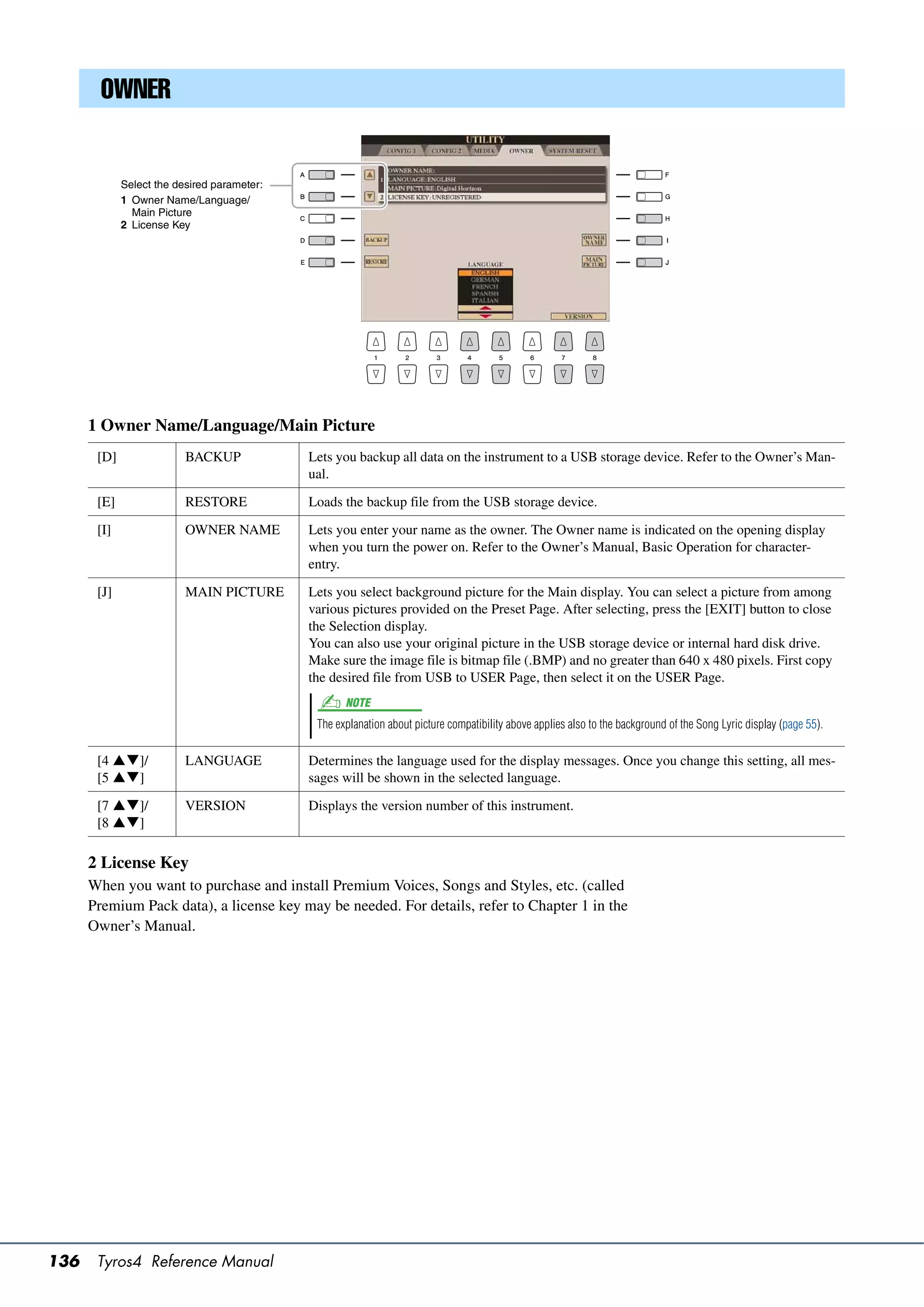 OWNER


             Select the desired parameter:
             1 Owner Name/Language/
               Main Picture
             2 License Key




      1 Owner Name/Language/Main Picture
       [D]                BACKUP             Lets you backup all data on the instrument to a USB storage device. Refer to the Owner’s Man-
                                             ual.

       [E]                RESTORE            Loads the backup file from the USB storage device.

       [I]                OWNER NAME         Lets you enter your name as the owner. The Owner name is indicated on the opening display
                                             when you turn the power on. Refer to the Owner’s Manual, Basic Operation for character-
                                             entry.

       [J]                MAIN PICTURE       Lets you select background picture for the Main display. You can select a picture from among
                                             various pictures provided on the Preset Page. After selecting, press the [EXIT] button to close
                                             the Selection display.
                                             You can also use your original picture in the USB storage device or internal hard disk drive.
                                             Make sure the image file is bitmap file (.BMP) and no greater than 640 x 480 pixels. First copy
                                             the desired file from USB to USER Page, then select it on the USER Page.
                                                    NOTE
                                              The explanation about picture compatibility above applies also to the background of the Song Lyric display (page 55).

       [4 ]/            LANGUAGE           Determines the language used for the display messages. Once you change this setting, all mes-
       [5 ]                                sages will be shown in the selected language.

       [7 ]/            VERSION            Displays the version number of this instrument.
       [8 ]

      2 License Key
      When you want to purchase and install Premium Voices, Songs and Styles, etc. (called
      Premium Pack data), a license key may be needed. For details, refer to Chapter 1 in the
      Owner’s Manual.




136    Tyros4 Reference Manual
 