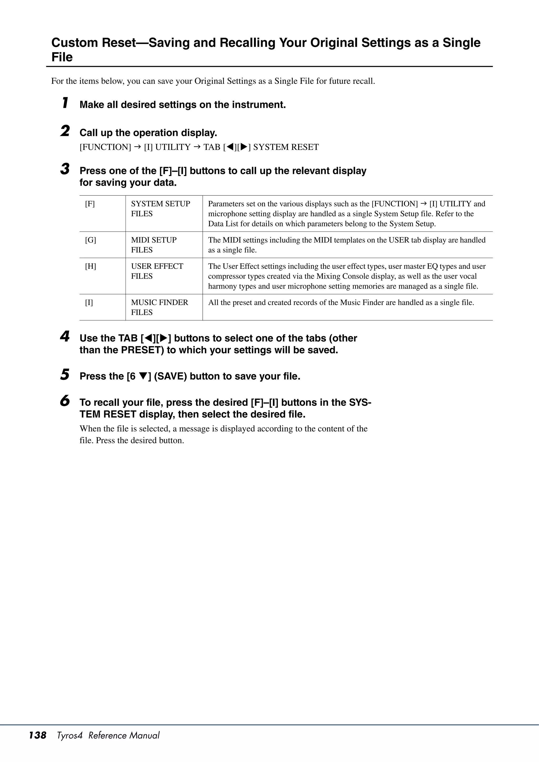 Custom Reset—Saving and Recalling Your Original Settings as a Single
      File
      For the items below, you can save your Original Settings as a Single File for future recall.

        1     Make all desired settings on the instrument.

        2     Call up the operation display.
              [FUNCTION]  [I] UTILITY  TAB [][] SYSTEM RESET

        3     Press one of the [F]–[I] buttons to call up the relevant display
              for saving your data.

               [F]          SYSTEM SETUP          Parameters set on the various displays such as the [FUNCTION]  [I] UTILITY and
                            FILES                 microphone setting display are handled as a single System Setup file. Refer to the
                                                  Data List for details on which parameters belong to the System Setup.

               [G]          MIDI SETUP            The MIDI settings including the MIDI templates on the USER tab display are handled
                            FILES                 as a single file.

               [H]          USER EFFECT           The User Effect settings including the user effect types, user master EQ types and user
                            FILES                 compressor types created via the Mixing Console display, as well as the user vocal
                                                  harmony types and user microphone setting memories are managed as a single file.

               [I]          MUSIC FINDER          All the preset and created records of the Music Finder are handled as a single file.
                            FILES


        4     Use the TAB [][] buttons to select one of the tabs (other
              than the PRESET) to which your settings will be saved.

        5     Press the [6 ] (SAVE) button to save your file.

        6     To recall your file, press the desired [F]–[I] buttons in the SYS-
              TEM RESET display, then select the desired file.
              When the file is selected, a message is displayed according to the content of the
              file. Press the desired button.




138    Tyros4 Reference Manual
 