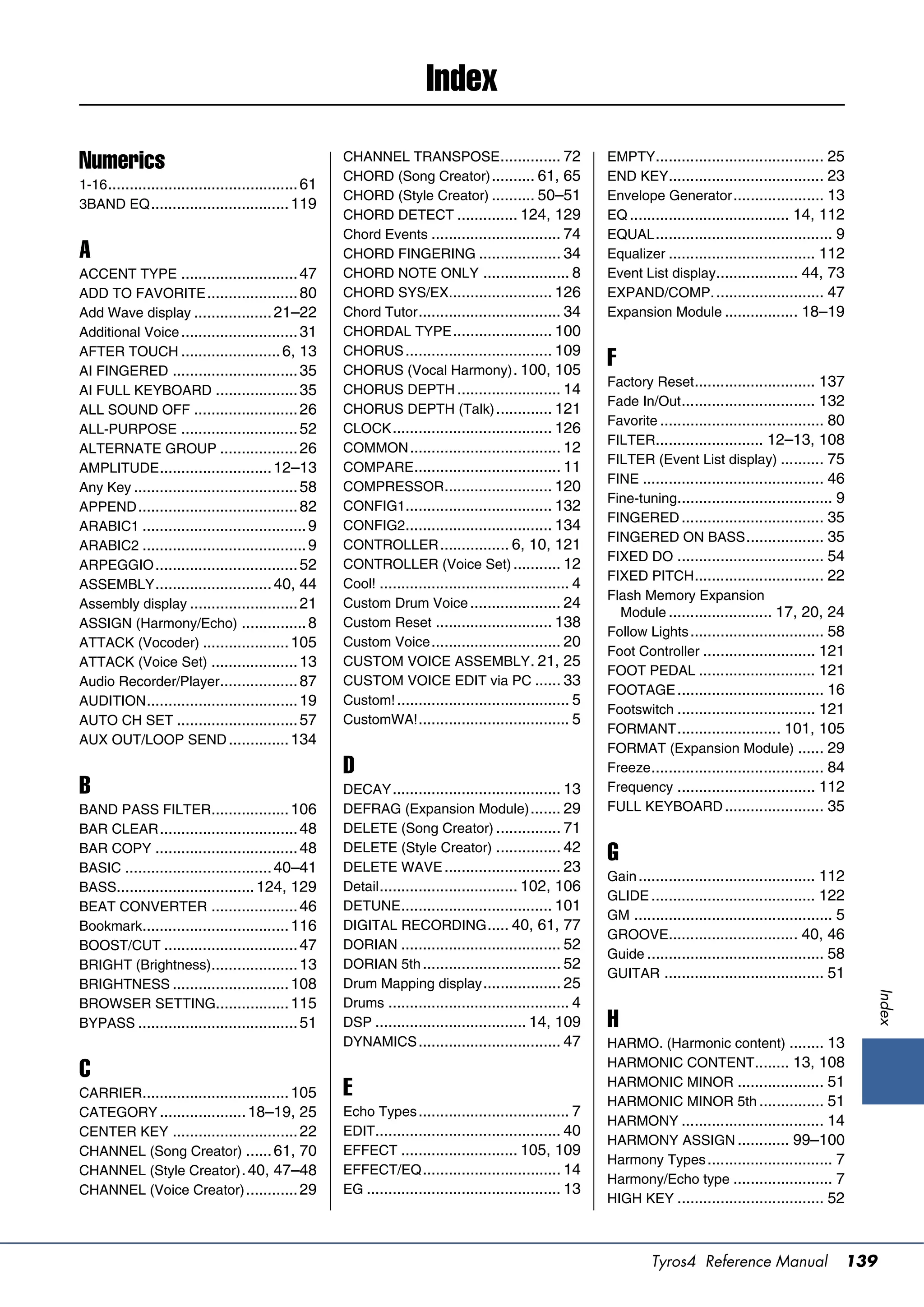 Index
                                                       CHANNEL TRANSPOSE .............. 72                    EMPTY....................................... 25
Numerics                                               CHORD (Song Creator) .......... 61, 65                 END KEY.................................... 23
1-16 ............................................ 61
                                                       CHORD (Style Creator) .......... 50–51                 Envelope Generator ..................... 13
3BAND EQ ................................ 119
                                                       CHORD DETECT .............. 124, 129                   EQ ..................................... 14, 112
                                                       Chord Events .............................. 74         EQUAL ......................................... 9
A                                                      CHORD FINGERING ................... 34                 Equalizer .................................. 112
ACCENT TYPE ........................... 47             CHORD NOTE ONLY .................... 8                 Event List display................... 44, 73
ADD TO FAVORITE ..................... 80               CHORD SYS/EX........................ 126               EXPAND/COMP. ......................... 47
Add Wave display .................. 21–22              Chord Tutor ................................. 34       Expansion Module ................. 18–19
Additional Voice ........................... 31        CHORDAL TYPE ....................... 100
AFTER TOUCH ....................... 6, 13              CHORUS .................................. 109
AI FINGERED ............................. 35           CHORUS (Vocal Harmony) . 100, 105
                                                                                                              F
                                                                                                              Factory Reset............................ 137
AI FULL KEYBOARD ................... 35                CHORUS DEPTH ........................ 14
                                                                                                              Fade In/Out ............................... 132
ALL SOUND OFF ........................ 26              CHORUS DEPTH (Talk) ............. 121
                                                                                                              Favorite ...................................... 80
ALL-PURPOSE ........................... 52             CLOCK ..................................... 126
                                                                                                              FILTER......................... 12–13, 108
ALTERNATE GROUP .................. 26                  COMMON ................................... 12
                                                                                                              FILTER (Event List display) .......... 75
AMPLITUDE .......................... 12–13             COMPARE.................................. 11
                                                                                                              FINE .......................................... 46
Any Key ...................................... 58      COMPRESSOR......................... 120
                                                                                                              Fine-tuning.................................... 9
APPEND ..................................... 82        CONFIG1.................................. 132
                                                                                                              FINGERED ................................. 35
ARABIC1 ...................................... 9       CONFIG2.................................. 134
                                                                                                              FINGERED ON BASS .................. 35
ARABIC2 ...................................... 9       CONTROLLER ................ 6, 10, 121
                                                                                                              FIXED DO .................................. 54
ARPEGGIO ................................. 52          CONTROLLER (Voice Set) ........... 12
                                                                                                              FIXED PITCH.............................. 22
ASSEMBLY ........................... 40, 44            Cool! ............................................ 4
                                                                                                              Flash Memory Expansion
Assembly display ......................... 21          Custom Drum Voice ..................... 24
                                                                                                                Module ........................ 17, 20, 24
ASSIGN (Harmony/Echo) ............... 8                Custom Reset ........................... 138
                                                                                                              Follow Lights ............................... 58
ATTACK (Vocoder) .................... 105              Custom Voice .............................. 20
                                                                                                              Foot Controller .......................... 121
ATTACK (Voice Set) .................... 13             CUSTOM VOICE ASSEMBLY . 21, 25
                                                                                                              FOOT PEDAL ........................... 121
Audio Recorder/Player.................. 87             CUSTOM VOICE EDIT via PC ...... 33
                                                                                                              FOOTAGE .................................. 16
AUDITION ................................... 19        Custom! ........................................ 5
                                                                                                              Footswitch ................................ 121
AUTO CH SET ............................ 57            CustomWA! ................................... 5
                                                                                                              FORMANT ........................ 101, 105
AUX OUT/LOOP SEND .............. 134
                                                                                                              FORMAT (Expansion Module) ...... 29
                                                       D                                                      Freeze ........................................ 84
B                                                      DECAY ....................................... 13       Frequency ................................ 112
BAND PASS FILTER.................. 106                 DEFRAG (Expansion Module) ....... 29                   FULL KEYBOARD ....................... 35
BAR CLEAR ................................ 48          DELETE (Song Creator) ............... 71
BAR COPY ................................. 48          DELETE (Style Creator) ............... 42
BASIC .................................. 40–41         DELETE WAVE ........................... 23
                                                                                                              G
                                                                                                              Gain ......................................... 112
BASS................................ 124, 129          Detail ................................ 102, 106
                                                                                                              GLIDE ...................................... 122
BEAT CONVERTER .................... 46                 DETUNE ................................... 101
                                                                                                              GM .............................................. 5
Bookmark.................................. 116         DIGITAL RECORDING ..... 40, 61, 77
                                                                                                              GROOVE.............................. 40, 46
BOOST/CUT ............................... 47           DORIAN ..................................... 52
                                                                                                              Guide ......................................... 58
BRIGHT (Brightness).................... 13             DORIAN 5th ................................ 52
                                                                                                              GUITAR ..................................... 51
BRIGHTNESS ........................... 108             Drum Mapping display .................. 25
                                                                                                                                                                    Index




BROWSER SETTING................. 115                   Drums .......................................... 4
BYPASS ..................................... 51        DSP ................................... 14, 109        H
                                                       DYNAMICS ................................. 47          HARMO. (Harmonic content) ........ 13
                                                                                                              HARMONIC CONTENT........ 13, 108
C                                                                                                             HARMONIC MINOR .................... 51
CARRIER.................................. 105          E                                                      HARMONIC MINOR 5th ............... 51
CATEGORY .................... 18–19, 25                Echo Types ................................... 7
                                                                                                              HARMONY ................................. 14
CENTER KEY ............................. 22            EDIT........................................... 40
                                                                                                              HARMONY ASSIGN ............ 99–100
CHANNEL (Song Creator) ...... 61, 70                   EFFECT ........................... 105, 109
                                                                                                              Harmony Types ............................. 7
CHANNEL (Style Creator) . 40, 47–48                    EFFECT/EQ ................................ 14
                                                                                                              Harmony/Echo type ....................... 7
CHANNEL (Voice Creator) ............ 29                EG ............................................. 13
                                                                                                              HIGH KEY .................................. 52



                                                                                                                       Tyros4 Reference Manual                  139
 