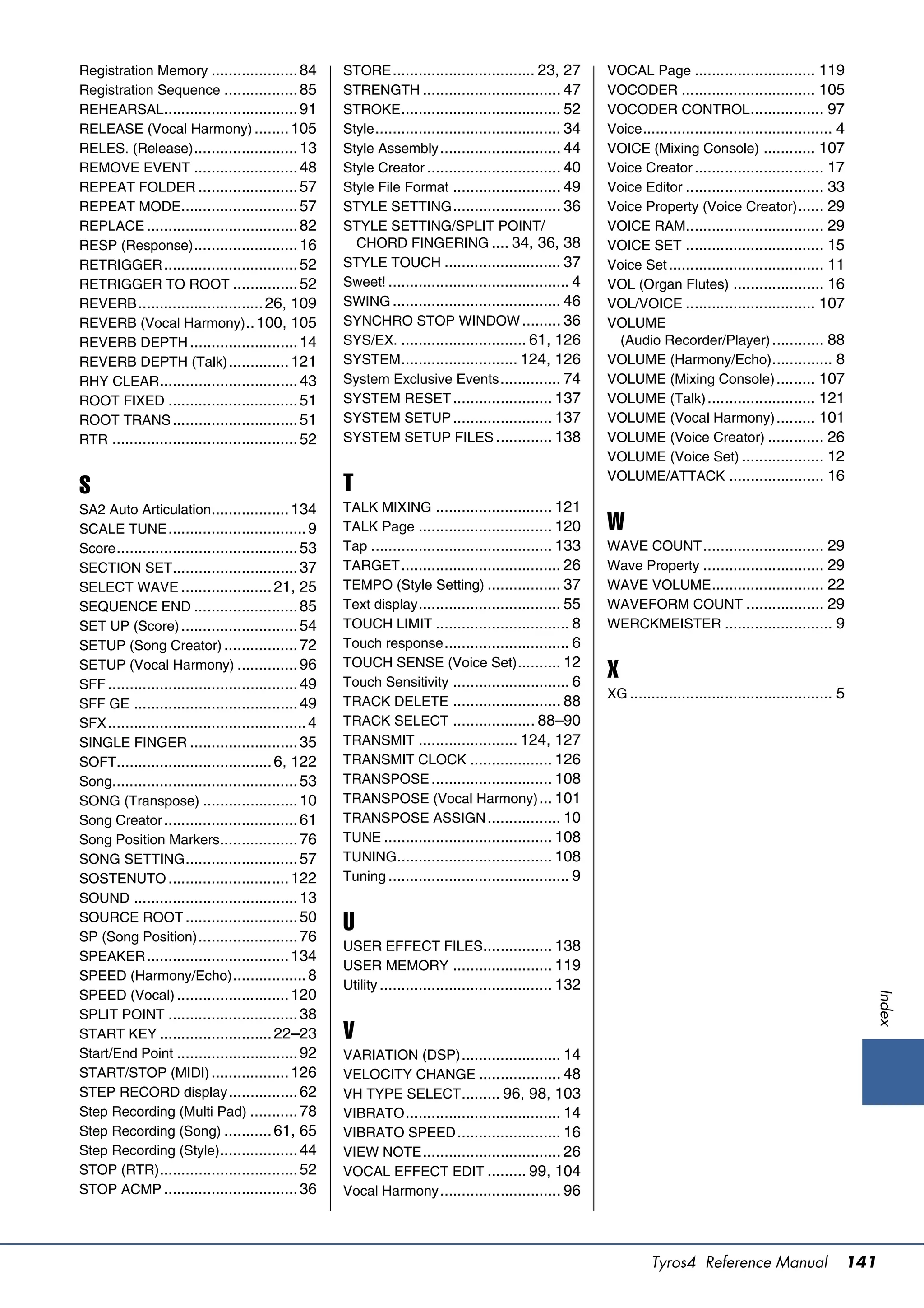 Registration Memory .................... 84            STORE ................................. 23, 27         VOCAL Page ............................ 119
Registration Sequence ................. 85             STRENGTH ................................ 47           VOCODER ............................... 105
REHEARSAL............................... 91            STROKE ..................................... 52        VOCODER CONTROL ................. 97
RELEASE (Vocal Harmony) ........ 105                   Style ........................................... 34   Voice ............................................ 4
RELES. (Release) ........................ 13           Style Assembly ............................ 44         VOICE (Mixing Console) ............ 107
REMOVE EVENT ........................ 48               Style Creator ............................... 40       Voice Creator .............................. 17
REPEAT FOLDER ....................... 57               Style File Format ......................... 49         Voice Editor ................................ 33
REPEAT MODE........................... 57              STYLE SETTING ......................... 36             Voice Property (Voice Creator) ...... 29
REPLACE ................................... 82         STYLE SETTING/SPLIT POINT/                             VOICE RAM................................ 29
RESP (Response) ........................ 16              CHORD FINGERING .... 34, 36, 38                      VOICE SET ................................ 15
RETRIGGER ............................... 52           STYLE TOUCH ........................... 37             Voice Set .................................... 11
RETRIGGER TO ROOT ............... 52                   Sweet! .......................................... 4    VOL (Organ Flutes) ..................... 16
REVERB ............................. 26, 109           SWING ....................................... 46       VOL/VOICE .............................. 107
REVERB (Vocal Harmony) .. 100, 105                     SYNCHRO STOP WINDOW ......... 36                       VOLUME
REVERB DEPTH ......................... 14              SYS/EX. ............................. 61, 126            (Audio Recorder/Player) ............ 88
REVERB DEPTH (Talk) .............. 121                 SYSTEM ........................... 124, 126            VOLUME (Harmony/Echo) .............. 8
RHY CLEAR ................................ 43          System Exclusive Events .............. 74              VOLUME (Mixing Console) ......... 107
ROOT FIXED .............................. 51           SYSTEM RESET ....................... 137               VOLUME (Talk) ......................... 121
ROOT TRANS ............................. 51            SYSTEM SETUP ....................... 137               VOLUME (Vocal Harmony) ......... 101
RTR ........................................... 52     SYSTEM SETUP FILES ............. 138                   VOLUME (Voice Creator) ............. 26
                                                                                                              VOLUME (Voice Set) ................... 12
                                                                                                              VOLUME/ATTACK ...................... 16
S                                                      T
SA2 Auto Articulation.................. 134            TALK MIXING ........................... 121
SCALE TUNE ................................ 9          TALK Page ............................... 120          W
Score .......................................... 53    Tap .......................................... 133     WAVE COUNT ............................ 29
SECTION SET............................. 37            TARGET ..................................... 26        Wave Property ............................ 29
SELECT WAVE ..................... 21, 25               TEMPO (Style Setting) ................. 37             WAVE VOLUME .......................... 22
SEQUENCE END ........................ 85               Text display ................................. 55      WAVEFORM COUNT .................. 29
SET UP (Score) ........................... 54          TOUCH LIMIT ............................... 8          WERCKMEISTER ......................... 9
SETUP (Song Creator) ................. 72              Touch response ............................. 6
SETUP (Vocal Harmony) .............. 96                TOUCH SENSE (Voice Set) .......... 12
SFF ............................................ 49    Touch Sensitivity ........................... 6
                                                                                                              X
                                                                                                              XG ............................................... 5
SFF GE ...................................... 49       TRACK DELETE ......................... 88
SFX .............................................. 4   TRACK SELECT ................... 88–90
SINGLE FINGER ......................... 35             TRANSMIT ....................... 124, 127
SOFT.................................... 6, 122        TRANSMIT CLOCK ................... 126
Song........................................... 53     TRANSPOSE ............................ 108
SONG (Transpose) ...................... 10             TRANSPOSE (Vocal Harmony) ... 101
Song Creator ............................... 61        TRANSPOSE ASSIGN ................. 10
Song Position Markers.................. 76             TUNE ....................................... 108
SONG SETTING .......................... 57             TUNING.................................... 108
SOSTENUTO ............................ 122             Tuning .......................................... 9
SOUND ...................................... 13
SOURCE ROOT .......................... 50
SP (Song Position) ....................... 76
                                                       U
                                                       USER EFFECT FILES................ 138
SPEAKER ................................. 134
                                                       USER MEMORY ....................... 119
SPEED (Harmony/Echo) ................. 8
                                                       Utility ........................................ 132
SPEED (Vocal) .......................... 120
                                                                                                                                                                     Index




SPLIT POINT .............................. 38
START KEY .......................... 22–23             V
Start/End Point ............................ 92        VARIATION (DSP) ....................... 14
START/STOP (MIDI) .................. 126               VELOCITY CHANGE ................... 48
STEP RECORD display ................ 62                VH TYPE SELECT......... 96, 98, 103
Step Recording (Multi Pad) ........... 78              VIBRATO .................................... 14
Step Recording (Song) ........... 61, 65               VIBRATO SPEED ........................ 16
Step Recording (Style).................. 44            VIEW NOTE ................................ 26
STOP (RTR) ................................ 52         VOCAL EFFECT EDIT ......... 99, 104
STOP ACMP ............................... 36           Vocal Harmony ............................ 96




                                                                                                                       Tyros4 Reference Manual                   141
 